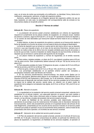 caso, en el aviso de recibo que acompañe a la notificación, su identidad, firma y fecha de la
notificación, estampando, asimismo, el sello del organismo público.
Asimismo, podrán entregarse en el Registro general del organismo público de que se
trate, bastando, en este caso, la estampación del correspondiente sello de entrada en los
documentos citados en el párrafo anterior.
Sección 3.ª Normas de calidad
Artículo 45. Plazos de expedición.
1. La prestación del servicio postal universal, establecida con criterios de regularidad,
requerirá el cumplimiento de los plazos medios de expedición, en cómputo anual, medidos
de extremo a extremo, según la fórmula D+n, en la que ''D'' representa la fecha de depósito y
''n'' el número de días laborables que transcurren desde tal fecha hasta la de su entrega al
destinatario.
A estos efectos, el plazo de expedición de extremo a extremo es el transcurrido desde la
fecha de depósito en el punto de acceso a la red hasta la fecha de entrega al destinatario.
La fecha de depósito que se tomará en cuenta será la del mismo día en que se deposite
el envío o que sea impuesto el giro, en el caso de los servicios financieros, siempre que el
depósito se realice antes de la última hora de recogida señalada para el punto de acceso a
la red de que se trate. Cuando el depósito se realice después de esa hora límite, la fecha de
depósito que se tomará en cuenta será la del siguiente día de recogida.
2. Los plazos medios de expedición y normas de regularidad, en el ámbito nacional,
serán:
a) Para cartas y tarjetas postales, un plazo de D+3, que deberá cumplirse para el 93 por
100 de estos envíos. Este cumplimiento deberá alcanzar el 99 por 100 de los envíos en el
plazo D+5.
b) Para paquetes postales de hasta 10 kilogramos de peso, un plazo de D+3 en el 80 por
100 de los envíos y de D+5 en el 95 por 100.
c) Para los giros, el plazo será de D+3 en un 95 por 100 y de D+5 en un 99 por 100.
3. Los porcentajes establecidos en el apartado anterior podrán ser revisados y
actualizados mediante orden del Ministro de Fomento.
4. En los servicios transfronterizos intracomunitarios, los plazos serán fijados por la
normativa comunitaria. Mientras estos plazos no se modifiquen, serán los establecidos por la
Directiva 97/67/CE del Parlamento y del Consejo, de 15 de diciembre, relativa a las normas
comunes para el desarrollo del mercado interior de los servicios postales de la Comunidad y
la mejora de la calidad del servicio, siendo éstos, en relación con el plazo medio de
expedición de la categoría normalizada más rápida, de D+3 en un 85 por 100 y de D+5 en un
97 por 100.
Artículo 46. Atención al usuario.
1. La regularidad en la prestación del servicio postal universal comportará, además de lo
establecido en el artículo anterior, una adecuada atención al usuario, que será medida a
través de un índice. Este índice informará sobre el tiempo medio de atención ordinaria al
usuario, en las oficinas y locales del prestador del servicio postal universal.
2. El grado de fiabilidad de los servicios postales será determinado, asimismo,
atendiendo al porcentaje anual de reclamaciones formuladas ante la Secretaría General de
Comunicaciones, dentro del procedimiento previsto en el apartado tercero del artículo 20 de
este Reglamento, presentadas por los usuarios de los servicios incluidos en el servicio postal
universal que presta el operador al que se encomienda dicha prestación, sobre el total de las
presentadas ante dicho operador, en el ámbito de ese servicio universal.
Artículo 47. Valoración de la calidad del servicio postal universal.
1. El Plan de prestación del servicio postal universal, previsto en el artículo 20 de la Ley
24/1998, de 13 de julio, incluirá los compromisos de calidad, en particular los referidos a los
plazos de expedición, la regularidad y la fiabilidad de los servicios exigibles, al operador al
BOLETÍN OFICIAL DEL ESTADO
LEGISLACIÓN CONSOLIDADA
Página 27
 