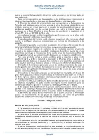 que se le encomienda la prestación del servicio postal universal, en los términos fijados en
este reglamento.
Estos compromisos podrán ser desagregados, en los ámbitos urbano, intraprovincial, e
interprovincial, respetando, en todo caso, los globales fijados en este reglamento.
2. El control de calidad del funcionamiento, que corresponderá a la Subsecretaría de
Fomento, será efectuado, como mínimo, una vez al año y de manera independiente, por
entidades externas sin vínculo alguno con el operador del servicio postal universal, en las
condiciones establecidas por las normas técnicas que sobre la materia hayan sido
publicadas por el Diario Oficial de la Unión Europea de acuerdo con lo establecido en el
artículo 17.4 de la Ley 24/1998, de 13 de julio.
Los resultados figurarán en informes publicados, por lo menos, una vez al año y serán
puestos a disposición del Consejo Asesor Postal.
3. La subsecretaría de Fomento podrá establecer excepciones a las normas de calidad
cuando lo justifiquen situaciones excepcionales, por motivos de infraestructura o de
geografía.
El operador al que se ha encomendado la prestación del servicio postal universal deberá
comunicar a la Subsecretaría de Fomento dichas excepciones para su aprobación.
4. Una desviación negativa de cualquiera de los resultados obtenidos anualmente
respecto a los plazos medios de expedición establecidos, teniendo en cuenta los errores
estadísticos, dará lugar a minoraciones de la cuantía anual de financiación pública del
servicio postal universal, que se determinarán, de acuerdo con el siguiente procedimiento.
Para cada producto (cartas y tarjetas postales, giros y paquetes) y plazo medio
establecido (D+3 y D+5) se calculará la desviación o diferencia entre el objetivo y el
resultado obtenido. Dado que el resultado lleva implícito un error estadístico, se considerará
como resultado obtenido, a efectos de cálculo, el límite superior del intervalo de confianza.
El importe de la minoración para cada uno de los objetivos incumplidos de cartas o
tarjetas postales será el resultado de multiplicar la desviación por el 0,035 por mil de los
ingresos netos de explotación obtenidos por la prestación del servicio de cartas y tarjetas
postales nacionales ordinarias.
El importe de la minoración para cada uno de los objetivos incumplidos en el caso del
giro y de los paquetes postales será el resultado de multiplicar la desviación por el 0,1 por
mil de los ingresos netos de explotación obtenidos por la prestación de los servicios de giro
y/o de paquetes postales, respectivamente.
La minoración total, que será la suma de los importes de la minoración de cada uno de
los objetivos incumplidos, no podrá exceder del importe máximo establecido para las
sanciones por faltas muy graves en el artículo 42.1 de la Ley 24/1998, de 13 de julio.
5. Sin perjuicio de lo establecido en el apartado anterior, la desviación en más de un 5
por 100 en los porcentajes fijados para los plazos de expedición determinará el umbral de
incumplimiento, cuyo efecto deberá tenerse en cuenta a efectos de infracciones y sanciones.
6. El sistema de cálculo de las minoraciones de la cuantía anual de la financiación
pública por incumplimiento de los plazos de expedición, así como los porcentajes
establecidos podrán ser modificados por orden del Ministro de Fomento.
Sección 4.ª Red postal pública
Artículo 48. Red postal pública.
1. De acuerdo con el artículo 23 de la Ley 24/1998, de 13 de julio, se entiende por red
postal pública el conjunto de los medios de todo orden empleados por el operador al que se
ha encomendado la prestación del servicio postal universal, que permiten:
a) La recogida, la admisión y la clasificación de los envíos postales amparados por una
obligación de servicio universal, a partir de los puntos de acceso en todo el territorio del
Estado.
b) El tratamiento, el curso y el transporte de estos envíos desde el punto de acceso a la
red postal hasta el centro de distribución, y c) La distribución y la entrega, en la dirección
indicada en el envío.
A efectos de lo previsto en el párrafo a) de este apartado, se considerarán puntos de
acceso a la red postal pública las instalaciones físicas donde los usuarios pueden depositar
BOLETÍN OFICIAL DEL ESTADO
LEGISLACIÓN CONSOLIDADA
Página 28
 