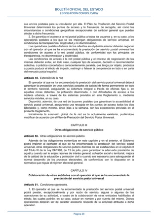sus envíos postales para su circulación por ella. El Plan de Prestación del Servicio Postal
Universal determinará los puntos de acceso y la frecuencia de recogida, así como las
circunstancias o condiciones geográficas excepcionales de carácter general que puedan
afectar a dicha frecuencia.
2. Se garantiza el acceso a la red postal pública a todos los usuarios y, en su caso, a los
operadores postales a los que se les impongan obligaciones de servicio universal, en
condiciones de transparencia, objetividad y no discriminación.
Los operadores postales distintos de los referidos en el párrafo anterior deberán negociar
con el operador al que se ha encomendado la prestación del servicio postal universal las
condiciones de acceso a la red postal pública, de conformidad con los principios de
transparencia, no discriminación y objetividad.
Las condiciones de acceso a la red postal pública y el proceso de negociación de las
mismas deberán evitar, en todo caso, cualquier tipo de acuerdo, decisión o recomendación
colectiva, o práctica concertada o conscientemente paralela, que tenga por objeto, produzca
o pueda producir el efecto de impedir, restringir o falsear la competencia en todo o en parte
del mercado postal español.
Artículo 49. Extensión de la red.
El operador al que se ha encomendado la prestación del servicio postal universal deberá
garantizar la prestación de unos servicios postales de calidad de forma permanente en todo
el territorio nacional, asegurando su cobertura integral a través de oficinas fijas o, en
aquellas zonas distantes, de población diseminada, o con dificultades de acceso a los
núcleos urbanos, a través de los sistemas previstos en este Reglamento o, mediante
servicios móviles, en su caso.
Dispondrá, además, de una red de buzones postales que garanticen la accesibilidad al
servicio postal universal, asegurando una recogida en los puntos de acceso todos los días
laborables y, como mínimo, cinco días a la semana, con las excepciones previstas en el
presente Reglamento.
Inicialmente la extensión global de la red es la actualmente existente, pudiéndose
modificar de acuerdo con el Plan de Prestación del Servicio Postal Universal.
CAPÍTULO III
Otras obligaciones de servicio público
Artículo 50. Otras obligaciones de servicio público.
Además de las obligaciones contenidas en este capítulo y en el anterior, el Gobierno
podrá imponer al operador al que se ha encomendado la prestación del servicio postal
universal, otras obligaciones de servicio público distintas de las establecidas en el capítulo II
del Título III de la Ley 24/1998, de 13 de julio, para garantizar la adecuada prestación de
aquél y cuando así lo exijan razones de interés general, cohesión social o territorial, mejora
de la calidad de la educación y protección civil o cuando sea necesario para salvaguardar el
normal desarrollo de los procesos electorales, de conformidad con lo dispuesto en la
normativa que regula el régimen electoral general.
CAPÍTULO IV
Colaboración de otras entidades con el operador al que se ha encomendado la
prestación del servicio postal universal
Artículo 51. Condiciones generales.
1. El operador al que se ha encomendado la prestación del servicio postal universal
podrá prestar, excepcionalmente y por razón de servicio, alguna o algunas de las
operaciones de su actividad, a través de la colaboración de otras entidades habilitadas al
efecto, las cuales podrán, en su caso, actuar en nombre y por cuenta del mismo. Dichas
operaciones deberán ser de carácter accesorio respecto de la actividad atribuida a dicho
operador.
BOLETÍN OFICIAL DEL ESTADO
LEGISLACIÓN CONSOLIDADA
Página 29
 