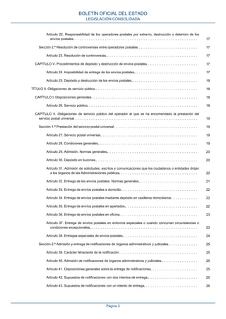 Artículo 22. Responsabilidad de los operadores postales por extravío, destrucción o deterioro de los
envíos postales.. . . . . . . . . . . . . . . . . . . . . . . . . . . . . . . . . . . . . . . . . . . . . . . . . . . . . . . 17
Sección 2.ª Resolución de controversias entre operadores postales. . . . . . . . . . . . . . . . . . . . . . . . . . . 17
Artículo 23. Resolución de controversias.. . . . . . . . . . . . . . . . . . . . . . . . . . . . . . . . . . . . . . . . . 17
CAPÍTULO V. Procedimientos de depósito y destrucción de envíos postales. . . . . . . . . . . . . . . . . . . . . . . 17
Artículo 24. Imposibilidad de entrega de los envíos postales.. . . . . . . . . . . . . . . . . . . . . . . . . . . . 17
Artículo 25. Depósito y destrucción de los envíos postales.. . . . . . . . . . . . . . . . . . . . . . . . . . . . . 18
TÍTULO II. Obligaciones de servicio público. . . . . . . . . . . . . . . . . . . . . . . . . . . . . . . . . . . . . . . . . . . . . . 18
CAPÍTULO I. Disposiciones generales. . . . . . . . . . . . . . . . . . . . . . . . . . . . . . . . . . . . . . . . . . . . . . . 18
Artículo 26. Servicio público.. . . . . . . . . . . . . . . . . . . . . . . . . . . . . . . . . . . . . . . . . . . . . . . . . 18
CAPÍTULO II. Obligaciones de servicio público del operador al que se ha encomendado la prestación del
servicio postal universal. . . . . . . . . . . . . . . . . . . . . . . . . . . . . . . . . . . . . . . . . . . . . . . . . . . . . . . 19
Sección 1.ª Prestación del servicio postal universal. . . . . . . . . . . . . . . . . . . . . . . . . . . . . . . . . . . . . . 19
Artículo 27. Servicio postal universal.. . . . . . . . . . . . . . . . . . . . . . . . . . . . . . . . . . . . . . . . . . . 19
Artículo 28. Condiciones generales.. . . . . . . . . . . . . . . . . . . . . . . . . . . . . . . . . . . . . . . . . . . . 19
Artículo 29. Admisión. Normas generales.. . . . . . . . . . . . . . . . . . . . . . . . . . . . . . . . . . . . . . . . 20
Artículo 30. Depósito en buzones.. . . . . . . . . . . . . . . . . . . . . . . . . . . . . . . . . . . . . . . . . . . . . 20
Artículo 31. Admisión de solicitudes, escritos y comunicaciones que los ciudadanos o entidades dirijan
a los órganos de las Administraciones públicas.. . . . . . . . . . . . . . . . . . . . . . . . . . . . . . . . . . . 20
Artículo 32. Entrega de los envíos postales. Normas generales.. . . . . . . . . . . . . . . . . . . . . . . . . . 21
Artículo 33. Entrega de envíos postales a domicilio.. . . . . . . . . . . . . . . . . . . . . . . . . . . . . . . . . . 22
Artículo 34. Entrega de envíos postales mediante depósito en casilleros domiciliarios.. . . . . . . . . . . . 22
Artículo 35. Entrega de envíos postales en apartados.. . . . . . . . . . . . . . . . . . . . . . . . . . . . . . . . 22
Artículo 36. Entrega de envíos postales en oficina.. . . . . . . . . . . . . . . . . . . . . . . . . . . . . . . . . . . 23
Artículo 37. Entrega de envíos postales en entornos especiales o cuando concurran circunstancias o
condiciones excepcionales.. . . . . . . . . . . . . . . . . . . . . . . . . . . . . . . . . . . . . . . . . . . . . . . . 23
Artículo 38. Entregas especiales de envíos postales.. . . . . . . . . . . . . . . . . . . . . . . . . . . . . . . . . 24
Sección 2.ª Admisión y entrega de notificaciones de órganos administrativos y judiciales. . . . . . . . . . . . . . 25
Artículo 39. Carácter fehaciente de la notificación.. . . . . . . . . . . . . . . . . . . . . . . . . . . . . . . . . . . 25
Artículo 40. Admisión de notificaciones de órganos administrativos y judiciales.. . . . . . . . . . . . . . . . 25
Artículo 41. Disposiciones generales sobre la entrega de notificaciones.. . . . . . . . . . . . . . . . . . . . . 25
Artículo 42. Supuestos de notificaciones con dos intentos de entrega.. . . . . . . . . . . . . . . . . . . . . . 25
Artículo 43. Supuestos de notificaciones con un intento de entrega.. . . . . . . . . . . . . . . . . . . . . . . . 26
BOLETÍN OFICIAL DEL ESTADO
LEGISLACIÓN CONSOLIDADA
Página 3
 