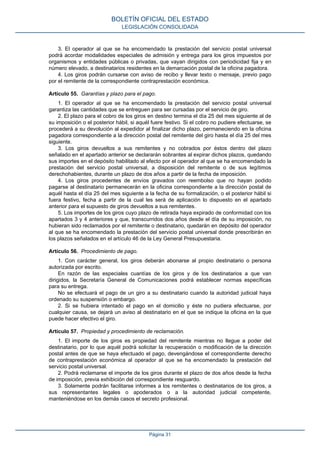 3. El operador al que se ha encomendado la prestación del servicio postal universal
podrá acordar modalidades especiales de admisión y entrega para los giros impuestos por
organismos y entidades públicas o privadas, que vayan dirigidos con periodicidad fija y en
número elevado, a destinatarios residentes en la demarcación postal de la oficina pagadora.
4. Los giros podrán cursarse con aviso de recibo y llevar texto o mensaje, previo pago
por el remitente de la correspondiente contraprestación económica.
Artículo 55. Garantías y plazo para el pago.
1. El operador al que se ha encomendado la prestación del servicio postal universal
garantiza las cantidades que se entreguen para ser cursadas por el servicio de giro.
2. El plazo para el cobro de los giros en destino termina el día 25 del mes siguiente al de
su imposición o el posterior hábil, si aquél fuere festivo. Si el cobro no pudiere efectuarse, se
procederá a su devolución al expedidor al finalizar dicho plazo, permaneciendo en la oficina
pagadora correspondiente a la dirección postal del remitente del giro hasta el día 25 del mes
siguiente.
3. Los giros devueltos a sus remitentes y no cobrados por éstos dentro del plazo
señalado en el apartado anterior se declararán sobrantes al expirar dichos plazos, quedando
sus importes en el depósito habilitado al efecto por el operador al que se ha encomendado la
prestación del servicio postal universal, a disposición del remitente o de sus legítimos
derechohabientes, durante un plazo de dos años a partir de la fecha de imposición.
4. Los giros procedentes de envíos gravados con reembolso que no hayan podido
pagarse al destinatario permanecerán en la oficina correspondiente a la dirección postal de
aquél hasta el día 25 del mes siguiente a la fecha de su formalización, o el posterior hábil si
fuera festivo, fecha a partir de la cual les será de aplicación lo dispuesto en el apartado
anterior para el supuesto de giros devueltos a sus remitentes.
5. Los importes de los giros cuyo plazo de retirada haya expirado de conformidad con los
apartados 3 y 4 anteriores y que, transcurridos dos años desde el día de su imposición, no
hubieran sido reclamados por el remitente o destinatario, quedarán en depósito del operador
al que se ha encomendado la prestación del servicio postal universal donde prescribirán en
los plazos señalados en el artículo 46 de la Ley General Presupuestaria.
Artículo 56. Procedimiento de pago.
1. Con carácter general, los giros deberán abonarse al propio destinatario o persona
autorizada por escrito.
En razón de las especiales cuantías de los giros y de los destinatarios a que van
dirigidos, la Secretaría General de Comunicaciones podrá establecer normas específicas
para su entrega.
No se efectuará el pago de un giro a su destinatario cuando la autoridad judicial haya
ordenado su suspensión o embargo.
2. Si se hubiera intentado el pago en el domicilio y éste no pudiera efectuarse, por
cualquier causa, se dejará un aviso al destinatario en el que se indique la oficina en la que
puede hacer efectivo el giro.
Artículo 57. Propiedad y procedimiento de reclamación.
1. El importe de los giros es propiedad del remitente mientras no llegue a poder del
destinatario, por lo que aquél podrá solicitar la recuperación o modificación de la dirección
postal antes de que se haya efectuado el pago, devengándose el correspondiente derecho
de contraprestación económica al operador al que se ha encomendado la prestación del
servicio postal universal.
2. Podrá reclamarse el importe de los giros durante el plazo de dos años desde la fecha
de imposición, previa exhibición del correspondiente resguardo.
3. Solamente podrán facilitarse informes a los remitentes o destinatarios de los giros, a
sus representantes legales o apoderados o a la autoridad judicial competente,
manteniéndose en los demás casos el secreto profesional.
BOLETÍN OFICIAL DEL ESTADO
LEGISLACIÓN CONSOLIDADA
Página 31
 