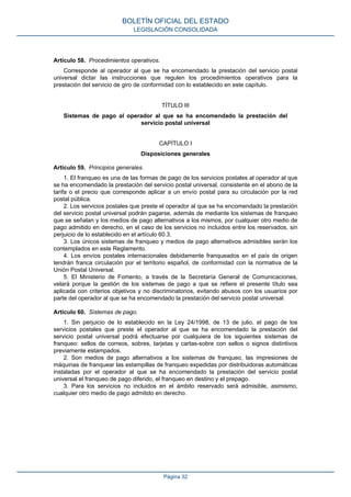 Artículo 58. Procedimientos operativos.
Corresponde al operador al que se ha encomendado la prestación del servicio postal
universal dictar las instrucciones que regulen los procedimientos operativos para la
prestación del servicio de giro de conformidad con lo establecido en este capítulo.
TÍTULO III
Sistemas de pago al operador al que se ha encomendado la prestación del
servicio postal universal
CAPÍTULO I
Disposiciones generales
Artículo 59. Principios generales.
1. El franqueo es una de las formas de pago de los servicios postales al operador al que
se ha encomendado la prestación del servicio postal universal, consistente en el abono de la
tarifa o el precio que corresponde aplicar a un envío postal para su circulación por la red
postal pública.
2. Los servicios postales que preste el operador al que se ha encomendado la prestación
del servicio postal universal podrán pagarse, además de mediante los sistemas de franqueo
que se señalan y los medios de pago alternativos a los mismos, por cualquier otro medio de
pago admitido en derecho, en el caso de los servicios no incluidos entre los reservados, sin
perjuicio de lo establecido en el artículo 60.3.
3. Los únicos sistemas de franqueo y medios de pago alternativos admisibles serán los
contemplados en este Reglamento.
4. Los envíos postales internacionales debidamente franqueados en el país de origen
tendrán franca circulación por el territorio español, de conformidad con la normativa de la
Unión Postal Universal.
5. El Ministerio de Fomento, a través de la Secretaría General de Comunicaciones,
velará porque la gestión de los sistemas de pago a que se refiere el presente título sea
aplicada con criterios objetivos y no discriminatorios, evitando abusos con los usuarios por
parte del operador al que se ha encomendado la prestación del servicio postal universal.
Artículo 60. Sistemas de pago.
1. Sin perjuicio de lo establecido en la Ley 24/1998, de 13 de julio, el pago de los
servicios postales que preste el operador al que se ha encomendado la prestación del
servicio postal universal podrá efectuarse por cualquiera de los siguientes sistemas de
franqueo: sellos de correos, sobres, tarjetas y cartas-sobre con sellos o signos distintivos
previamente estampados.
2. Son medios de pago alternativos a los sistemas de franqueo, las impresiones de
máquinas de franquear las estampillas de franqueo expedidas por distribuidoras automáticas
instaladas por el operador al que se ha encomendado la prestación del servicio postal
universal el franqueo de pago diferido, el franqueo en destino y el prepago.
3. Para los servicios no incluidos en el ámbito reservado será admisible, asimismo,
cualquier otro medio de pago admitido en derecho.
BOLETÍN OFICIAL DEL ESTADO
LEGISLACIÓN CONSOLIDADA
Página 32
 