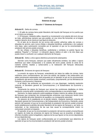 CAPÍTULO II
Sistemas de pago
Sección 1.ª Sistemas de franqueo
Artículo 61. Sellos de correos.
1. El sello de correos tiene poder liberatorio del importe del franqueo en la cuantía que
en el mismo se consigna.
2. El franqueo, mediante sellos, requerirá su incorporación a la cubierta del envío de que
se trate, adhiriéndose siempre que sea posible, en una única fila horizontal, en el ángulo
superior derecho de la misma en que figura la dirección.
En el lado de la dirección de los envíos sólo podrán adherirse sellos de correos o
etiquetas de servicio, pero nunca viñetas o etiquetas benéficas, publicitarias o de cualquier
otra clase, salvo autorización concedida por el operador al que se ha encomendado la
prestación del servicio postal universal.
En las viñetas o etiquetas benéficas, publicitarias y similares no podrán figurar las
palabras "España" o "Correos", ni indicación alguna relativa al valor o de otra clase que
pueda inducir a confusión con cualquier elemento de franqueo.
Artículo 62. Sellos u otros signos distintivos previamente estampados.
Servirán como franqueo, siempre que estén oficialmente emitidos, los sellos o signos
distintivos que estén incorporados a la cubierta del envío postal, siendo la venta de la
cubierta (sobres, tarjetas y cartas-sobre) y la realización del franqueo efectuadas
simultáneamente.
Artículo 63. Emisiones de signos de franqueo.
La emisión de signos de franqueo, entendiendo por éstos los sellos de correos, tanto
ordinarios como conmemorativos, así como los sobres, las tarjetas y las cartas-sobre con
sellos previamente estampados será propuesta por el operador al que se ha encomendado
la prestación del servicio postal universal y autorizada, conjuntamente, por los Ministerios de
Fomento y de Economía y Hacienda.
A tal efecto, las emisiones se acomodarán a lo que dispongan, mediante resolución
conjunta, el Secretario general de Comunicaciones y el Subsecretario de Economía y
Hacienda.
Únicamente los signos de franqueo que reúnan las condiciones detalladas en dicha
resolución conjunta serán considerados como correspondientes a una emisión legal.
Asimismo, la citada resolución podrá establecer el plazo máximo de validez de los signos
de franqueo que comportan las correspondientes emisiones cuyo transcurso tendrá como
efecto la pérdida del poder liberatorio de aquéllos y su consiguiente caducidad.
Sin perjuicio de lo establecido en el párrafo anterior, mediante resolución conjunta del
Secretario general de Comunicaciones y del Subsecretario de Economía y Hacienda, previa
petición del operador al que se ha encomendado la prestación del servicio postal universal,
podrá establecerse la pérdida del poder liberatorio de los signos de franqueo y, por tanto, su
caducidad, si las resoluciones de las que trae causa la correspondiente misión no
contuviesen previsión al respecto.
El operador al que se ha encomendado la prestación del servicio postal universal llevará
un registro de todas las emisiones de signos de franqueo que se acuerden, al objeto de
informar al público sobre la legalidad y vigencia de los que figuren en los envíos depositados
en sus dependencias.
Los signos de franqueo serán confeccionados por el suministrador que determine el
operador al que se ha encomendado la prestación del servicio postal universal.
BOLETÍN OFICIAL DEL ESTADO
LEGISLACIÓN CONSOLIDADA
Página 33
 