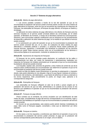 Sección 2.ª Sistemas de pago alternativos
Artículo 64. Medios de pago alternativos.
1. Los envíos postales cursados a través de la red del operador al que se ha
encomendado la prestación del servicio postal universal podrán circular con otros medios de
pago alternativos al franqueo, entre los que se encuentran las impresiones de máquinas de
franquear, las estampillas de franqueo, el franqueo de pago diferido, el franqueo en destino y
el prepago.
La aplicación de estos sistemas de pago alternativos a los efectos de franqueo para los
servicios incluidos en el servicio postal universal deberá ser comunicada, por el citado
operador, al Ministerio de Fomento, a través de la Secretaría General de Comunicaciones.
Asimismo, será comunicada cualquier modificación que se introduzca en los procedimientos
de desarrollo y aplicación de estos sistemas de pago, en la medida en que afecten al servicio
postal universal.
2. La autorización por parte del operador al que se ha encomendado la prestación del
servicio postal universal del uso, en su caso, de cualquiera de estos medios de pago
alternativos a entidades públicas o privadas y a personas físicas estará justificada por
razones técnicas, operativas o comerciales que beneficien la prestación de los servicios
postales por aquél. Estas mismas razones, junto con el incumplimiento de los términos o
instrucciones fijadas en la autorización, motivarán la retirada de la misma.
Artículo 65. Impresiones de máquinas de franquear.
El franqueo de los envíos postales puede efectuarse, en sustitución de los sellos o
simultáneamente con ellos, por medio de impresiones o estampaciones realizadas con
máquinas de franquear de modelos autorizados por el operador al que se ha encomendado
la prestación del servicio postal universal.
Los troqueles, tarjetas vale, precintos de garantía u otros medios de control de uso de la
máquina serán confeccionados por el suministrador que determine el operador al que se ha
encomendado la prestación del servicio postal universal.
Cuando se trate de objetos cuyas dimensiones no permitan la estampación o impresión
directa, ésta podrá obtenerse en una etiqueta o faja en la que figuren impresos el nombre y
la dirección del remitente y del destinatario, y que habrá de adherirse en toda su extensión a
los envíos respectivos. Este procedimiento no podrá, en ningún caso, aplicarse a la
correspondencia asegurada.
Artículo 66. Estampillas de franqueo.
Las estampillas de franqueo reflejarán el valor de la tarifa o precio exigido por la
prestación del servicio de que se trate, adhiriéndose a la cubierta de los envíos en los
términos que establezca el operador al que se ha encomendado la prestación del servicio
postal universal.
Artículo 67. Franqueo de pago diferido.
Previo contrato con el remitente, los envíos circularán con una identificación de este
medio de pago, procediéndose al pago del servicio correspondiente en el momento, lugar y
condiciones que establezca el operador al que se ha encomendado la prestación del servicio
postal universal.
En función de sus peculiaridades, este sistema podrá admitir distintas modalidades de
pago, tales como el franqueo pagado, concertado y otras que se determinen por dicho
operador.
Artículo 68. Franqueo en destino.
En los casos y con los requisitos y condiciones que determine el operador al que se ha
encomendado la prestación del servicio postal universal, el pago por la prestación del
servicio correspondiente podrá efectuarse no en origen, sino en destino.
BOLETÍN OFICIAL DEL ESTADO
LEGISLACIÓN CONSOLIDADA
Página 34
 