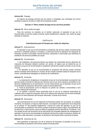 Artículo 69. Prepago.
El sistema de prepago permite que los sobres o embalajes que contengan los envíos
postales incorporen el precio o tarifa de la prestación postal.
Sección 3.ª Otros medios de pago de los servicios postales
Artículo 70. Otros medios de pago.
Para los servicios no incluidos en el ámbito reservado al operador al que se ha
encomendado el servicio postal universal, podrá establecerse cualquier otro medio de pago
admitido en derecho.
CAPÍTULO III
Autorizaciones para el franqueo por medio de máquinas
Artículo 71. Autorizaciones.
El operador al que se ha encomendado la prestación del servicio postal universal podrá
autorizar a entidades públicas o privadas y a personas físicas la utilización de máquinas de
franquear cuando lo aconsejen razones técnicas, operativas o comerciales que beneficien la
prestación de servicios postales por aquél.
Artículo 72. Procedimiento.
1. Las entidades o las personas físicas que deseen ser autorizadas para la utilización de
máquinas de franquear deberán solicitar, por escrito, al órgano que se determine por el
operador al que se ha encomendado la prestación del servicio postal universal, el uso de las
mismas.
2. El operador al que se ha encomendado la prestación del servicio postal universal
deberá contestar dicha solicitud en el plazo de dos meses contados desde la recepción de la
misma, entendiéndose denegada en ausencia de contestación.
Artículo 73. Contenido.
1. La autorización otorgada por el operador al que se ha encomendado la prestación del
servicio postal universal no atribuye otro derecho que el uso de la máquina concedida en los
términos establecidos en la autorización y en las instrucciones que el operador al que se ha
encomendado la prestación del servicio postal universal determine.
2. Tanto la autorización como la máquina no podrán ser cedidas o transmitidas a otra
persona distinta del autorizado.
3. La entidad o persona física autorizada para el uso de la máquina responderá de
cualquier daño o perjuicio producido tanto en la máquina de franquear que les fuera facilitada
como por la mala utilización del franqueo efectuado, a través de la misma.
Artículo 74. Revocación.
Las autorizaciones de uso de máquinas de franquear podrán ser revocadas, en cualquier
momento, sin derecho a ninguna indemnización, sin perjuicio de la aplicación de lo dispuesto
en el artículo 77 del presente Reglamento, cuando por parte del operador al que se ha
encomendado la prestación del servicio postal universal se aprecie algún incumplimiento de
los términos o instrucciones a que se refiere el apartado primero del artículo 73 anterior. Una
vez dictado el acto de revocación de la autorización los troqueles deberán ser reintegrados al
operador al que se ha encomendado la prestación del servicio postal universal en el plazo de
diez días y éste efectuará, si procede, la devolución del importe total o parcial de la fianza.
Artículo 75. Garantías de uso.
Para garantizar el adecuado uso de la máquina de franquear el operador al que se ha
encomendado la prestación del servicio postal universal podrá:
BOLETÍN OFICIAL DEL ESTADO
LEGISLACIÓN CONSOLIDADA
Página 35
 