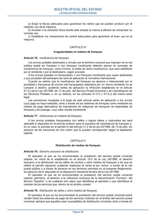 a) Exigir la fianza adecuada para garantizar los daños que se puedan producir por el
indebido uso de la máquina.
b) Acceder a la ubicación física donde esté situada la misma a efectos de comprobar su
correcto uso.
c) Establecer los mecanismos de control adecuados para garantizar el buen uso en la
máquina.
CAPÍTULO IV
Irregularidades en materia de franqueo
Artículo 76. Insuficiencia de franqueo.
Los envíos postales destinados a circular por el territorio nacional que ingresen en la red
pública postal sin franqueo o con franqueo insuficiente deberán abonar en concepto de
insuficiencia de franqueo, como mínimo, el doble de dicha insuficiencia, que será satisfecha
por el remitente o por el destinatario, según proceda.
A los envíos postales no franqueados o con franqueo insuficiente que vayan destinados
o que procedan del extranjero les será de aplicación la normativa internacional.
Cuando se estime que la insuficiencia del franqueo es abusiva o intencionada por la
pluralidad y frecuencia de envíos mal franqueados realizados por un mismo remitente no se
cursarán a destino, pudiendo serles de aplicación la infracción establecida en el artículo
41.2.i) de la Ley 24/1998, de 13 de julio, del Servicio Postal Universal y de Liberalización de
los Servicios Postales o, en su defecto, en los artículos 41.3.ª) o 41.4.c) del mismo texto
legal.
Las previsiones recogidas a lo largo de este artículo serán de aplicación a los envíos
cuyo pago se haya realizado, tanto a través de los sistemas de franqueo como mediante los
medios de pago alternativos de impresiones de máquinas de franquear de estampillas de
franqueo y de prepago, cuyo valor resulte insuficiente.
Artículo 77. Infracciones en materia de franqueo.
A los envíos postales franqueados con sellos o signos falsos o caducados les será
aplicable lo dispuesto en el artículo anterior para el supuesto de insuficiencia de franqueo y,
en su caso, lo previsto en el párrafo h) del artículo 41.2 de la Ley 24/1998, de 13 de julio, sin
perjuicio de las sanciones de otro orden que le puedan corresponder según la legislación
vigente.
CAPÍTULO V
Distribución de medios de franqueo
Artículo 78. Derecho exclusivo de distribución.
El operador al que se ha encomendado la prestación del servicio postal universal
ostenta, en virtud de lo establecido en el artículo 19.2 de la Ley 24/1998, el derecho
exclusivo a la distribución de los sellos de correos u otros medios de franqueo a los que se
refiere el párrafo siguiente, pudiendo realizarse la venta al por menor, a través de la red
postal pública o a través de terceros en los términos previstos en el presente Reglamento,
sin perjuicio de lo dispuesto en la disposición transitoria tercera de la Ley 24/1998.
El operador al que se ha encomendado la prestación del servicio postal universal
ostenta, asimismo, el derecho a la utilización exclusiva de la denominación "Correos", del
término "España", o de cualquier otro signo que identifique al operador o que identifique el
carácter de los servicios que, dentro de su ámbito, preste.
Artículo 79. Distribución de sellos u otros medios de franqueo.
El operador al que se ha encomendado la prestación del servicio postal universal podrá
vender todos los sistemas de pago de los servicios incluidos en el ámbito del servicio postal
universal, siempre que aquellos sean susceptibles de distribución minorista, tanto a través de
BOLETÍN OFICIAL DEL ESTADO
LEGISLACIÓN CONSOLIDADA
Página 36
 