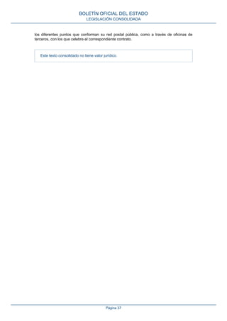 los diferentes puntos que conforman su red postal pública, como a través de oficinas de
terceros, con los que celebre el correspondiente contrato.
Este texto consolidado no tiene valor jurídico.
BOLETÍN OFICIAL DEL ESTADO
LEGISLACIÓN CONSOLIDADA
Página 37
 