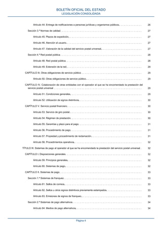 Artículo 44. Entrega de notificaciones a personas jurídicas y organismos públicos.. . . . . . . . . . . . . . 26
Sección 3.ª Normas de calidad. . . . . . . . . . . . . . . . . . . . . . . . . . . . . . . . . . . . . . . . . . . . . . . . . . . 27
Artículo 45. Plazos de expedición.. . . . . . . . . . . . . . . . . . . . . . . . . . . . . . . . . . . . . . . . . . . . . 27
Artículo 46. Atención al usuario.. . . . . . . . . . . . . . . . . . . . . . . . . . . . . . . . . . . . . . . . . . . . . . . 27
Artículo 47. Valoración de la calidad del servicio postal universal.. . . . . . . . . . . . . . . . . . . . . . . . . 27
Sección 4.ª Red postal pública. . . . . . . . . . . . . . . . . . . . . . . . . . . . . . . . . . . . . . . . . . . . . . . . . . . 28
Artículo 48. Red postal pública.. . . . . . . . . . . . . . . . . . . . . . . . . . . . . . . . . . . . . . . . . . . . . . . 28
Artículo 49. Extensión de la red.. . . . . . . . . . . . . . . . . . . . . . . . . . . . . . . . . . . . . . . . . . . . . . 29
CAPÍTULO III. Otras obligaciones de servicio público. . . . . . . . . . . . . . . . . . . . . . . . . . . . . . . . . . . . . . 29
Artículo 50. Otras obligaciones de servicio público.. . . . . . . . . . . . . . . . . . . . . . . . . . . . . . . . . . 29
CAPÍTULO IV. Colaboración de otras entidades con el operador al que se ha encomendado la prestación del
servicio postal universal. . . . . . . . . . . . . . . . . . . . . . . . . . . . . . . . . . . . . . . . . . . . . . . . . . . . . . . 29
Artículo 51. Condiciones generales.. . . . . . . . . . . . . . . . . . . . . . . . . . . . . . . . . . . . . . . . . . . . 29
Artículo 52. Utilización de signos distintivos.. . . . . . . . . . . . . . . . . . . . . . . . . . . . . . . . . . . . . . . 30
CAPÍTULO V. Servicio postal financiero. . . . . . . . . . . . . . . . . . . . . . . . . . . . . . . . . . . . . . . . . . . . . . 30
Artículo 53. Servicio de giro postal.. . . . . . . . . . . . . . . . . . . . . . . . . . . . . . . . . . . . . . . . . . . . . 30
Artículo 54. Régimen de prestación.. . . . . . . . . . . . . . . . . . . . . . . . . . . . . . . . . . . . . . . . . . . . 30
Artículo 55. Garantías y plazo para el pago.. . . . . . . . . . . . . . . . . . . . . . . . . . . . . . . . . . . . . . . 31
Artículo 56. Procedimiento de pago.. . . . . . . . . . . . . . . . . . . . . . . . . . . . . . . . . . . . . . . . . . . . 31
Artículo 57. Propiedad y procedimiento de reclamación.. . . . . . . . . . . . . . . . . . . . . . . . . . . . . . . 31
Artículo 58. Procedimientos operativos.. . . . . . . . . . . . . . . . . . . . . . . . . . . . . . . . . . . . . . . . . . 32
TÍTULO III. Sistemas de pago al operador al que se ha encomendado la prestación del servicio postal universal. . 32
CAPÍTULO I. Disposiciones generales. . . . . . . . . . . . . . . . . . . . . . . . . . . . . . . . . . . . . . . . . . . . . . . 32
Artículo 59. Principios generales.. . . . . . . . . . . . . . . . . . . . . . . . . . . . . . . . . . . . . . . . . . . . . . 32
Artículo 60. Sistemas de pago.. . . . . . . . . . . . . . . . . . . . . . . . . . . . . . . . . . . . . . . . . . . . . . . 32
CAPÍTULO II. Sistemas de pago. . . . . . . . . . . . . . . . . . . . . . . . . . . . . . . . . . . . . . . . . . . . . . . . . . . 33
Sección 1.ª Sistemas de franqueo. . . . . . . . . . . . . . . . . . . . . . . . . . . . . . . . . . . . . . . . . . . . . . . . . 33
Artículo 61. Sellos de correos.. . . . . . . . . . . . . . . . . . . . . . . . . . . . . . . . . . . . . . . . . . . . . . . . 33
Artículo 62. Sellos u otros signos distintivos previamente estampados.. . . . . . . . . . . . . . . . . . . . . . 33
Artículo 63. Emisiones de signos de franqueo.. . . . . . . . . . . . . . . . . . . . . . . . . . . . . . . . . . . . . 33
Sección 2.ª Sistemas de pago alternativos. . . . . . . . . . . . . . . . . . . . . . . . . . . . . . . . . . . . . . . . . . . 34
Artículo 64. Medios de pago alternativos.. . . . . . . . . . . . . . . . . . . . . . . . . . . . . . . . . . . . . . . . . 34
BOLETÍN OFICIAL DEL ESTADO
LEGISLACIÓN CONSOLIDADA
Página 4
 