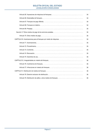 Artículo 65. Impresiones de máquinas de franquear.. . . . . . . . . . . . . . . . . . . . . . . . . . . . . . . . . . 34
Artículo 66. Estampillas de franqueo.. . . . . . . . . . . . . . . . . . . . . . . . . . . . . . . . . . . . . . . . . . . 34
Artículo 67. Franqueo de pago diferido.. . . . . . . . . . . . . . . . . . . . . . . . . . . . . . . . . . . . . . . . . . 34
Artículo 68. Franqueo en destino.. . . . . . . . . . . . . . . . . . . . . . . . . . . . . . . . . . . . . . . . . . . . . . 34
Artículo 69. Prepago.. . . . . . . . . . . . . . . . . . . . . . . . . . . . . . . . . . . . . . . . . . . . . . . . . . . . . 35
Sección 3.ª Otros medios de pago de los servicios postales. . . . . . . . . . . . . . . . . . . . . . . . . . . . . . . . 35
Artículo 70. Otros medios de pago.. . . . . . . . . . . . . . . . . . . . . . . . . . . . . . . . . . . . . . . . . . . . . 35
CAPÍTULO III. Autorizaciones para el franqueo por medio de máquinas. . . . . . . . . . . . . . . . . . . . . . . . . . 35
Artículo 71. Autorizaciones.. . . . . . . . . . . . . . . . . . . . . . . . . . . . . . . . . . . . . . . . . . . . . . . . . 35
Artículo 72. Procedimiento.. . . . . . . . . . . . . . . . . . . . . . . . . . . . . . . . . . . . . . . . . . . . . . . . . . 35
Artículo 73. Contenido.. . . . . . . . . . . . . . . . . . . . . . . . . . . . . . . . . . . . . . . . . . . . . . . . . . . . 35
Artículo 74. Revocación.. . . . . . . . . . . . . . . . . . . . . . . . . . . . . . . . . . . . . . . . . . . . . . . . . . . 35
Artículo 75. Garantías de uso.. . . . . . . . . . . . . . . . . . . . . . . . . . . . . . . . . . . . . . . . . . . . . . . . 35
CAPÍTULO IV. Irregularidades en materia de franqueo. . . . . . . . . . . . . . . . . . . . . . . . . . . . . . . . . . . . . 36
Artículo 76. Insuficiencia de franqueo.. . . . . . . . . . . . . . . . . . . . . . . . . . . . . . . . . . . . . . . . . . . 36
Artículo 77. Infracciones en materia de franqueo.. . . . . . . . . . . . . . . . . . . . . . . . . . . . . . . . . . . . 36
CAPÍTULO V. Distribución de medios de franqueo. . . . . . . . . . . . . . . . . . . . . . . . . . . . . . . . . . . . . . . . 36
Artículo 78. Derecho exclusivo de distribución.. . . . . . . . . . . . . . . . . . . . . . . . . . . . . . . . . . . . . 36
Artículo 79. Distribución de sellos u otros medios de franqueo.. . . . . . . . . . . . . . . . . . . . . . . . . . . 36
BOLETÍN OFICIAL DEL ESTADO
LEGISLACIÓN CONSOLIDADA
Página 5
 