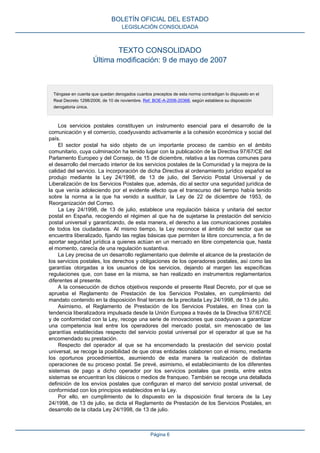 TEXTO CONSOLIDADO
Última modificación: 9 de mayo de 2007
Téngase en cuenta que quedan derogados cuantos preceptos de esta norma contradigan lo dispuesto en el
Real Decreto 1298/2006, de 10 de noviembre. Ref. BOE-A-2006-20368, según establece su disposición
derogatoria única.
Los servicios postales constituyen un instrumento esencial para el desarrollo de la
comunicación y el comercio, coadyuvando activamente a la cohesión económica y social del
país.
El sector postal ha sido objeto de un importante proceso de cambio en el ámbito
comunitario, cuya culminación ha tenido lugar con la publicación de la Directiva 97/67/CE del
Parlamento Europeo y del Consejo, de 15 de diciembre, relativa a las normas comunes para
el desarrollo del mercado interior de los servicios postales de la Comunidad y la mejora de la
calidad del servicio. La incorporación de dicha Directiva al ordenamiento jurídico español se
produjo mediante la Ley 24/1998, de 13 de julio, del Servicio Postal Universal y de
Liberalización de los Servicios Postales que, además, dio al sector una seguridad jurídica de
la que venía adoleciendo por el evidente efecto que el transcurso del tiempo había tenido
sobre la norma a la que ha venido a sustituir, la Ley de 22 de diciembre de 1953, de
Reorganización del Correo.
La Ley 24/1998, de 13 de julio, establece una regulación básica y unitaria del sector
postal en España, recogiendo el régimen al que ha de sujetarse la prestación del servicio
postal universal y garantizando, de esta manera, el derecho a las comunicaciones postales
de todos los ciudadanos. Al mismo tiempo, la Ley reconoce el ámbito del sector que se
encuentra liberalizado, fijando las reglas básicas que permiten la libre concurrencia, a fin de
aportar seguridad jurídica a quienes actúan en un mercado en libre competencia que, hasta
el momento, carecía de una regulación sustantiva.
La Ley precisa de un desarrollo reglamentario que delimite el alcance de la prestación de
los servicios postales, los derechos y obligaciones de los operadores postales, así como las
garantías otorgadas a los usuarios de los servicios, dejando al margen las específicas
regulaciones que, con base en la misma, se han realizado en instrumentos reglamentarios
diferentes al presente.
A la consecución de dichos objetivos responde el presente Real Decreto, por el que se
aprueba el Reglamento de Prestación de los Servicios Postales, en cumplimiento del
mandato contenido en la disposición final tercera de la precitada Ley 24/1998, de 13 de julio.
Asimismo, el Reglamento de Prestación de los Servicios Postales, en línea con la
tendencia liberalizadora impulsada desde la Unión Europea a través de la Directiva 97/67/CE
y de conformidad con la Ley, recoge una serie de innovaciones que coadyuvan a garantizar
una competencia leal entre los operadores del mercado postal, sin menoscabo de las
garantías establecidas respecto del servicio postal universal por el operador al que se ha
encomendado su prestación.
Respecto del operador al que se ha encomendado la prestación del servicio postal
universal, se recoge la posibilidad de que otras entidades colaboren con el mismo, mediante
los oportunos procedimientos, asumiendo de esta manera la realización de distintas
operaciones de su proceso postal. Se prevé, asimismo, el establecimiento de los diferentes
sistemas de pago a dicho operador por los servicios postales que presta, entre estos
sistemas se encuentran los clásicos o medios de franqueo. También se recoge una detallada
definición de los envíos postales que configuran el marco del servicio postal universal, de
conformidad con los principios establecidos en la Ley.
Por ello, en cumplimiento de lo dispuesto en la disposición final tercera de la Ley
24/1998, de 13 de julio, se dicta el Reglamento de Prestación de los Servicios Postales, en
desarrollo de la citada Ley 24/1998, de 13 de julio.
BOLETÍN OFICIAL DEL ESTADO
LEGISLACIÓN CONSOLIDADA
Página 6
 