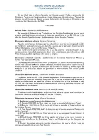 En su virtud, tras el informe favorable del Consejo Asesor Postal, a propuesta del
Ministro de Fomento, con la aprobación previa del Ministro de Administraciones Públicas, de
acuerdo con el Consejo de Estado y previa deliberación del Consejo de Ministros en su
reunión del día 3 de diciembre de 1999,
DISPONGO:
Artículo único. Aprobación del Reglamento.
Se aprueba el Reglamento de Prestación de los Servicios Postales que se une como
anexo a este Real Decreto, por el que se desarrolla parcialmente la Ley 24/1998, de 13 de
julio, del Servicio Postal Universal y de Liberalización de los Servicios Postales.
Disposición adicional primera. Carteros honorarios.
Aquellas personas que destaquen por su actuación en favor del servicio postal, podrán
ser nombrados carteros honorarios, sin derecho a sueldo, por el Consejero-Director general
de la entidad pública empresarial Correos y Telégrafos.
Este nombramiento conllevará el derecho al uso de uniforme y a la identificación de su
correspondencia mediante la estampación de un cuño personalizado. La credencial que a tal
fin se otorgue, quedará registrada entre las de su empleo.
Disposición adicional segunda. Colaboración con la Fábrica Nacional de Moneda y
Timbre-Real Casa de la Moneda.
La entidad pública empresarial Correos y Telégrafos y la Fábrica Nacional de Moneda y
Timbre-Real Casa de la Moneda podrán establecer, mediante los acuerdos o convenios que
fueren pertinentes, el régimen de fabricación de los sellos de correos y demás signos de
franqueo a los exclusivos efectos de garantizar el funcionamiento del servicio postal
universal.
Disposición adicional tercera. Distribución de sellos de correos.
Lo previsto en el artículo 79 del presente Reglamento se entenderá sin perjuicio de la
obligación que tienen los miembros integrantes de la red de expendedurías de tabaco y
timbre de comercializar los sellos de correos de acuerdo con lo que establece la Ley
13/1998, de 4 de mayo, de Ordenación del mercado de tabacos y normativa tributaria y en
sus reglamentos de desarrollo.
Disposición transitoria única. Distribución de sellos de correos.
El régimen transitorio aplicable en la distribución de sellos de correos es el previsto en la
disposición transitoria tercera de la Ley 24/1998, de 13 de julio.
Disposición derogatoria única. Eficacia derogatoria.
1. Quedan derogadas las siguientes disposiciones:
a) El Decreto 1113/1960, de 19 de mayo, por el que se aprueba la Ordenanza Postal.
b) El Decreto 1653/1964, de 14 de mayo, por el que se aprueba el Reglamento de los
Servicios de Correos.
c) El Real Decreto 3155/1979, de 21 de diciembre, por el que se aprueba el Reglamento
de Giro Nacional.
d) El Real Decreto 772/1980, de 29 de febrero, por el que se regulan los servicios en el
medio rural.
e) El Real Decreto 1810/1986, de 22 de agosto, por el que se da nueva redacción a
determinados artículos de la Ordenanza Postal y del Reglamento de los Servicios de
Correos.
2. Quedan derogadas, asimismo, cuantas disposiciones de igual o inferior rango se
opongan a lo establecido en este Real Decreto.
BOLETÍN OFICIAL DEL ESTADO
LEGISLACIÓN CONSOLIDADA
Página 7
 