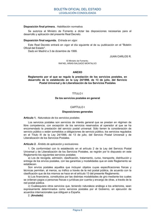 Disposición final primera. Habilitación normativa.
Se autoriza al Ministro de Fomento a dictar las disposiciones necesarias para el
desarrollo y aplicación del presente Real Decreto.
Disposición final segunda. Entrada en vigor.
Este Real Decreto entrará en vigor el día siguiente al de su publicación en el "Boletín
Oficial del Estado".
Dado en Madrid a 3 de diciembre de 1999.
JUAN CARLOS R.
El Ministro de Fomento,
RAFAEL ARIAS-SALGADO MONTALVO
ANEXO
Reglamento por el que se regula la prestación de los servicios postales, en
desarrollo de lo establecido en la Ley 24/1998, de 13 de julio, del Servicio
Postal Universal y de Liberalización de los Servicios Postales
TÍTULO I
De los servicios postales en general
CAPÍTULO I
Disposiciones generales
Artículo 1. Naturaleza de los servicios postales.
Los servicios postales son servicios de interés general que se prestan en régimen de
libre competencia, con excepción de los servicios reservados al operador al que se ha
encomendado la prestación del servicio postal universal. Sólo tienen la consideración de
servicio público o están sometidos a obligaciones de servicio público, los servicios regulados
en el Título III de la Ley 24/1998, de 13 de julio, del Servicio Postal Universal y de
Liberalización de los Servicios Postales.
Artículo 2. Ámbito de aplicación y exclusiones.
1. De conformidad con lo establecido en el artículo 2 de la Ley del Servicio Postal
Universal y de Liberalización de los Servicios Postales, se regirán por lo dispuesto en este
Reglamento los siguientes servicios postales:
a) Los de recogida, admisión, clasificación, tratamiento, curso, transporte, distribución y
entrega de los envíos postales, con las garantías y modalidades que en este Reglamento se
establecen.
Son envíos postales aquellos que incluyan objetos cuyas especificaciones físicas y
técnicas permitan, al menos, su tráfico a través de la red postal pública, de acuerdo con la
clasificación que de los mismos se hace en el artículo 13 del presente Reglamento.
b) Los financieros, constituidos por las distintas modalidades de giro mediante los cuales
se ordenan pagos a personas físicas o jurídicas por cuenta y encargo de otras, a través de la
red postal pública.
c) Cualesquiera otros servicios que, teniendo naturaleza análoga a los anteriores, sean
expresamente determinados como servicios postales por el Gobierno, en ejecución de
acuerdos internacionales que obliguen a España.
2. (Anulado)
BOLETÍN OFICIAL DEL ESTADO
LEGISLACIÓN CONSOLIDADA
Página 8
 