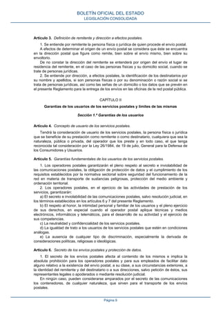 Artículo 3. Definición de remitente y dirección a efectos postales.
1. Se entiende por remitente la persona física o jurídica de quien procede el envío postal.
A efectos de determinar el origen de un envío postal se considera que éste se encuentra
en la dirección postal que figure como remite, bien sobre el envío mismo, bien sobre su
envoltorio.
De no constar la dirección del remitente se entenderá por origen del envío el lugar de
residencia del remitente, en el caso de las personas físicas y su domicilio social, cuando se
trate de personas jurídicas.
2. Se entiende por dirección, a efectos postales, la identificación de los destinatarios por
su nombre y apellidos, si son personas físicas o por su denominación o razón social si se
trata de personas jurídicas, así como las señas de un domicilio o los datos que se prevén en
el presente Reglamento para la entrega de los envíos en las oficinas de la red postal pública.
CAPÍTULO II
Garantías de los usuarios de los servicios postales y límites de las mismas
Sección 1.ª Garantías de los usuarios
Artículo 4. Concepto de usuario de los servicios postales.
Tendrá la consideración de usuario de los servicios postales, la persona física o jurídica
que se beneficie de su prestación como remitente o como destinatario, cualquiera que sea la
naturaleza, pública o privada, del operador que los preste y en todo caso, el que tenga
reconocida tal consideración por la Ley 26/1984, de 19 de julio, General para la Defensa de
los Consumidores y Usuarios.
Artículo 5. Garantías fundamentales de los usuarios de los servicios postales.
1. Los operadores postales garantizarán el pleno respeto al secreto e inviolabilidad de
las comunicaciones postales, la obligación de protección de datos y el cumplimiento de los
requisitos establecidos por la normativa sectorial sobre seguridad del funcionamiento de la
red en materia de transporte de sustancias peligrosas, protección del medio ambiente y
ordenación territorial.
2. Los operadores postales, en el ejercicio de las actividades de prestación de los
servicios, garantizarán:
a) El secreto e inviolabilidad de las comunicaciones postales, salvo resolución judicial, en
los términos establecidos en los artículos 6 y 7 del presente Reglamento.
b) El respeto al honor, la intimidad personal y familiar de los usuarios y el pleno ejercicio
de sus derechos, en especial cuando el operador postal aplique técnicas y medios
electrónicos, informáticos y telemáticos, para el desarrollo de su actividad y el ejercicio de
sus competencias.
c) La neutralidad y confidencialidad de los servicios postales.
d) La igualdad de trato a los usuarios de los servicios postales que estén en condiciones
análogas.
e) La ausencia de cualquier tipo de discriminación, especialmente la derivada de
consideraciones políticas, religiosas o ideológicas.
Artículo 6. Secreto de los envíos postales y protección de datos.
1. El secreto de los envíos postales afecta al contenido de los mismos e implica la
absoluta prohibición para los operadores postales y para sus empleados de facilitar dato
alguno relativo a la existencia del envío postal, a su clase, a sus circunstancias exteriores, a
la identidad del remitente y del destinatario o a sus direcciones, salvo petición de éstos, sus
representantes legales o apoderados o mediante resolución judicial.
En ningún caso, pueden considerarse amparados por el secreto de las comunicaciones
los contenedores, de cualquier naturaleza, que sirven para el transporte de los envíos
postales.
BOLETÍN OFICIAL DEL ESTADO
LEGISLACIÓN CONSOLIDADA
Página 9
 