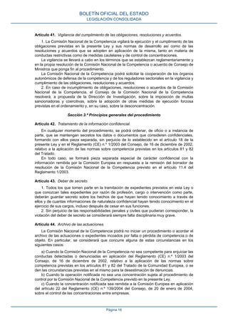 Artículo 41. Vigilancia del cumplimiento de las obligaciones, resoluciones y acuerdos. 
1. La Comisión Nacional de la Competencia vigilará la ejecución y el cumplimiento de las obligaciones previstas en la presente Ley y sus normas de desarrollo así como de las resoluciones y acuerdos que se adopten en aplicación de la misma, tanto en materia de conductas restrictivas como de medidas cautelares y de control de concentraciones. 
La vigilancia se llevará a cabo en los términos que se establezcan reglamentariamente y en la propia resolución de la Comisión Nacional de la Competencia o acuerdo de Consejo de Ministros que ponga fin al procedimiento. 
La Comisión Nacional de la Competencia podrá solicitar la cooperación de los órganos autonómicos de defensa de la competencia y de los reguladores sectoriales en la vigilancia y cumplimiento de las obligaciones, resoluciones y acuerdos. 
2. En caso de incumplimiento de obligaciones, resoluciones o acuerdos de la Comisión Nacional de la Competencia, el Consejo de la Comisión Nacional de la Competencia resolverá, a propuesta de la Dirección de Investigación, sobre la imposición de multas sancionadoras y coercitivas, sobre la adopción de otras medidas de ejecución forzosa previstas en el ordenamiento y, en su caso, sobre la desconcentración. 
Sección 3.ª Principios generales del procedimiento 
Artículo 42. Tratamiento de la información confidencial. 
En cualquier momento del procedimiento, se podrá ordenar, de oficio o a instancia de parte, que se mantengan secretos los datos o documentos que consideren confidenciales, formando con ellos pieza separada, sin perjuicio de lo establecido en el artículo 18 de la presente Ley y en el Reglamento (CE) n.º 1/2003 del Consejo, de 16 de diciembre de 2002, relativo a la aplicación de las normas sobre competencia previstas en los artículos 81 y 82 del Tratado. 
En todo caso, se formará pieza separada especial de carácter confidencial con la información remitida por la Comisión Europea en respuesta a la remisión del borrador de resolución de la Comisión Nacional de la Competencia previsto en el artículo 11.4 del Reglamento 1/2003. 
Artículo 43. Deber de secreto. 
1. Todos los que tomen parte en la tramitación de expedientes previstos en esta Ley o que conozcan tales expedientes por razón de profesión, cargo o intervención como parte, deberán guardar secreto sobre los hechos de que hayan tenido conocimiento a través de ellos y de cuantas informaciones de naturaleza confidencial hayan tenido conocimiento en el ejercicio de sus cargos, incluso después de cesar en sus funciones. 
2. Sin perjuicio de las responsabilidades penales y civiles que pudieran corresponder, la violación del deber de secreto se considerará siempre falta disciplinaria muy grave. 
Artículo 44. Archivo de las actuaciones. 
La Comisión Nacional de la Competencia podrá no iniciar un procedimiento o acordar el archivo de las actuaciones o expedientes incoados por falta o pérdida de competencia o de objeto. En particular, se considerará que concurre alguna de estas circunstancias en los siguientes casos: 
a) Cuando la Comisión Nacional de la Competencia no sea competente para enjuiciar las conductas detectadas o denunciadas en aplicación del Reglamento (CE) n.º 1/2003 del Consejo, de 16 de diciembre de 2002, relativo a la aplicación de las normas sobre competencia previstas en los artículos 81 y 82 del Tratado de la Comunidad Europea, o se den las circunstancias previstas en el mismo para la desestimación de denuncias. 
b) Cuando la operación notificada no sea una concentración sujeta al procedimiento de control por la Comisión Nacional de la Competencia previsto en la presente Ley. 
c) Cuando la concentración notificada sea remitida a la Comisión Europea en aplicación del artículo 22 del Reglamento (CE) n.º 139/2004 del Consejo, de 20 de enero de 2004, sobre el control de las concentraciones entre empresas. 
BOLETÍN OFICIAL DEL ESTADO 
LEGISLACIÓN CONSOLIDADA 
Página 16 
 