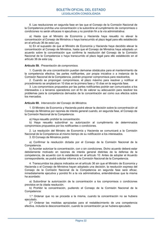 6. Las resoluciones en segunda fase en las que el Consejo de la Comisión Nacional de la Competencia prohíba una concentración o la subordine al cumplimiento de compromisos o condiciones no serán eficaces ni ejecutivas y no pondrán fin a la vía administrativa: 
a) Hasta que el Ministro de Economía y Hacienda haya resuelto no elevar la concentración al Consejo de Ministros o haya transcurrido el plazo legal para ello establecido en el artículo 36 de esta Ley. 
b) En el supuesto de que el Ministro de Economía y Hacienda haya decidido elevar la concentración al Consejo de Ministros, hasta que el Consejo de Ministros haya adoptado un acuerdo sobre la concentración que confirme la resolución del Consejo de la Comisión Nacional de la Competencia o haya transcurrido el plazo legal para ello establecido en el artículo 36 de esta Ley. 
Artículo 59. Presentación de compromisos. 
1. Cuando de una concentración puedan derivarse obstáculos para el mantenimiento de la competencia efectiva, las partes notificantes, por propia iniciativa o a instancia de la Comisión Nacional de la Competencia, podrán proponer compromisos para resolverlos. 
2. Cuando se propongan compromisos, el plazo máximo para resolver y notificar el procedimiento se ampliará en 10 días en la primera fase y 15 días en la segunda fase. 
3. Los compromisos propuestos por las partes notificantes podrán ser comunicados a los interesados o a terceros operadores con el fin de valorar su adecuación para resolver los problemas para la competencia derivados de la concentración así como sus efectos sobre los mercados. 
Artículo 60. Intervención del Consejo de Ministros. 
1. El Ministro de Economía y Hacienda podrá elevar la decisión sobre la concentración al Consejo de Ministros por razones de interés general cuando, en segunda fase, el Consejo de la Comisión Nacional de la Competencia: 
a) Haya resuelto prohibir la concentración. 
b) Haya resuelto subordinar su autorización al cumplimiento de determinados compromisos propuestos por los notificantes o condiciones. 
2. La resolución del Ministro de Economía y Hacienda se comunicará a la Comisión Nacional de la Competencia al mismo tiempo de su notificación a los interesados. 
3. El Consejo de Ministros podrá: 
a) Confirmar la resolución dictada por el Consejo de la Comisión Nacional de la Competencia. 
b) Acordar autorizar la concentración, con o sin condiciones. Dicho acuerdo deberá estar debidamente motivado en razones de interés general distintas de la defensa de la competencia, de acuerdo con lo establecido en el artículo 10. Antes de adoptar el Acuerdo correspondiente, se podrá solicitar informe a la Comisión Nacional de la Competencia. 
4. Transcurridos los plazos indicados en el artículo 36 sin que el Ministro de Economía y Hacienda o el Consejo de Ministros hayan adoptado una decisión, la resolución expresa del Consejo de la Comisión Nacional de la Competencia en segunda fase será eficaz, inmediatamente ejecutiva y pondrá fin a la vía administrativa, entendiéndose que la misma ha acordado: 
a) Subordinar la autorización de la concentración a los compromisos o condiciones previstos en la citada resolución. 
b) Prohibir la concentración, pudiendo el Consejo de la Comisión Nacional de la Competencia: 
1.º Ordenar que no se proceda a la misma, cuando la concentración no se hubiera ejecutado. 
2.º Ordenar las medidas apropiadas para el restablecimiento de una competencia efectiva, incluida la desconcentración, cuando la concentración ya se hubiera ejecutado. 
BOLETÍN OFICIAL DEL ESTADO 
LEGISLACIÓN CONSOLIDADA 
Página 22 
 