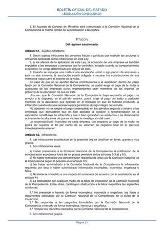 5. El Acuerdo de Consejo de Ministros será comunicado a la Comisión Nacional de la Competencia al mismo tiempo de su notificación a las partes. 
TÍTULO V 
Del régimen sancionador 
Artículo 61. Sujetos infractores. 
1. Serán sujetos infractores las personas físicas o jurídicas que realicen las acciones u omisiones tipificadas como infracciones en esta Ley. 
2. A los efectos de la aplicación de esta Ley, la actuación de una empresa es también imputable a las empresas o personas que la controlan, excepto cuando su comportamiento económico no venga determinado por alguna de ellas. 
3. Cuando se imponga una multa a una asociación, unión o agrupación de empresas y ésta no sea solvente, la asociación estará obligada a recabar las contribuciones de sus miembros hasta cubrir el importe de la multa. 
En caso de que no se aporten dichas contribuciones a la asociación dentro del plazo fijado por la Comisión Nacional de la Competencia, se podrá exigir el pago de la multa a cualquiera de las empresas cuyos representantes sean miembros de los órganos de gobierno de la asociación de que se trate. 
Una vez que la Comisión Nacional de la Competencia haya requerido el pago con arreglo a lo dispuesto en el párrafo anterior, podrá exigir el pago del saldo a cualquier miembro de la asociación que operase en el mercado en que se hubiese producido la infracción cuando ello sea necesario para garantizar el pago íntegro de la multa. 
No obstante, no se exigirá el pago contemplado en los párrafos segundo y tercero a las empresas que demuestren que no han aplicado la decisión o recomendación de la asociación constitutiva de infracción y que o bien ignoraban su existencia o se distanciaron activamente de ella antes de que se iniciase la investigación del caso. 
La responsabilidad financiera de cada empresa con respecto al pago de la multa no podrá ser superior al 10 por ciento de su volumen de negocios total en el ejercicio inmediatamente anterior. 
Artículo 62. Infracciones. 
1. Las infracciones establecidas en la presente Ley se clasifican en leves, graves y muy graves. 
2. Son infracciones leves: 
a) Haber presentado a la Comisión Nacional de la Competencia la notificación de la concentración económica fuera de los plazos previstos en los artículos 9.3.a) y 9.5. 
b) No haber notificado una concentración requerida de oficio por la Comisión Nacional de la Competencia según lo previsto en el artículo 9.5. 
c) No haber suministrado a la Comisión Nacional de la Competencia la información requerida por ésta o haber suministrado información incompleta, incorrecta, engañosa o falsa. 
d) No haberse sometido a una inspección ordenada de acuerdo con lo establecido en el artículo 40. 
e) La obstrucción por cualquier medio de la labor de inspección de la Comisión Nacional de la Competencia. Entre otras, constituyen obstrucción a la labor inspectora las siguientes conductas: 
1.º No presentar o hacerlo de forma incompleta, incorrecta o engañosa, los libros o documentos solicitados por la Comisión Nacional de la Competencia en el curso de la inspección. 
2.º No responder a las preguntas formuladas por la Comisión Nacional de la Competencia o hacerlo de forma incompleta, inexacta o engañosa. 
3.º Romper los precintos colocados por la Comisión Nacional de la Competencia. 
3. Son infracciones graves: 
BOLETÍN OFICIAL DEL ESTADO 
LEGISLACIÓN CONSOLIDADA 
Página 23 
 