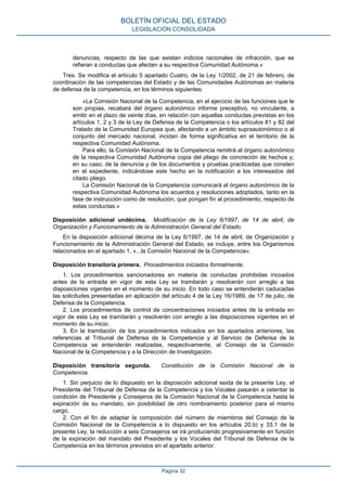denuncias, respecto de las que existan indicios racionales de infracción, que se refieran a conductas que afecten a su respectiva Comunidad Autónoma.» 
Tres. Se modifica el artículo 5 apartado Cuatro, de la Ley 1/2002, de 21 de febrero, de coordinación de las competencias del Estado y de las Comunidades Autónomas en materia de defensa de la competencia, en los términos siguientes: 
«La Comisión Nacional de la Competencia, en el ejercicio de las funciones que le son propias, recabará del órgano autonómico informe preceptivo, no vinculante, a emitir en el plazo de veinte días, en relación con aquellas conductas previstas en los artículos 1, 2 y 3 de la Ley de Defensa de la Competencia o los artículos 81 y 82 del Tratado de la Comunidad Europea que, afectando a un ámbito supraautonómico o al conjunto del mercado nacional, incidan de forma significativa en el territorio de la respectiva Comunidad Autónoma. 
Para ello, la Comisión Nacional de la Competencia remitirá al órgano autonómico de la respectiva Comunidad Autónoma copia del pliego de concreción de hechos y, en su caso, de la denuncia y de los documentos y pruebas practicadas que consten en el expediente, indicándose este hecho en la notificación a los interesados del citado pliego. 
La Comisión Nacional de la Competencia comunicará al órgano autonómico de la respectiva Comunidad Autónoma los acuerdos y resoluciones adoptados, tanto en la fase de instrucción como de resolución, que pongan fin al procedimiento, respecto de estas conductas.» 
Disposición adicional undécima. Modificación de la Ley 6/1997, de 14 de abril, de Organización y Funcionamiento de la Administración General del Estado. 
En la disposición adicional décima de la Ley 6/1997, de 14 de abril, de Organización y Funcionamiento de la Administración General del Estado, se incluye, entre los Organismos relacionados en el apartado 1, «...la Comisión Nacional de la Competencia». 
Disposición transitoria primera. Procedimientos iniciados formalmente. 
1. Los procedimientos sancionadores en materia de conductas prohibidas incoados antes de la entrada en vigor de esta Ley se tramitarán y resolverán con arreglo a las disposiciones vigentes en el momento de su inicio. En todo caso se entenderán caducadas las solicitudes presentadas en aplicación del artículo 4 de la Ley 16/1989, de 17 de julio, de Defensa de la Competencia. 
2. Los procedimientos de control de concentraciones iniciados antes de la entrada en vigor de esta Ley se tramitarán y resolverán con arreglo a las disposiciones vigentes en el momento de su inicio. 
3. En la tramitación de los procedimientos indicados en los apartados anteriores, las referencias al Tribunal de Defensa de la Competencia y al Servicio de Defensa de la Competencia se entenderán realizadas, respectivamente, al Consejo de la Comisión Nacional de la Competencia y a la Dirección de Investigación. 
Disposición transitoria segunda. Constitución de la Comisión Nacional de la Competencia. 
1. Sin perjuicio de lo dispuesto en la disposición adicional sexta de la presente Ley, el Presidente del Tribunal de Defensa de la Competencia y los Vocales pasarán a ostentar la condición de Presidente y Consejeros de la Comisión Nacional de la Competencia hasta la expiración de su mandato, sin posibilidad de otro nombramiento posterior para el mismo cargo. 
2. Con el fin de adaptar la composición del número de miembros del Consejo de la Comisión Nacional de la Competencia a lo dispuesto en los artículos 20.b) y 33.1 de la presente Ley, la reducción a seis Consejeros se irá produciendo progresivamente en función de la expiración del mandato del Presidente y los Vocales del Tribunal de Defensa de la Competencia en los términos previstos en el apartado anterior. 
BOLETÍN OFICIAL DEL ESTADO 
LEGISLACIÓN CONSOLIDADA 
Página 32 
 