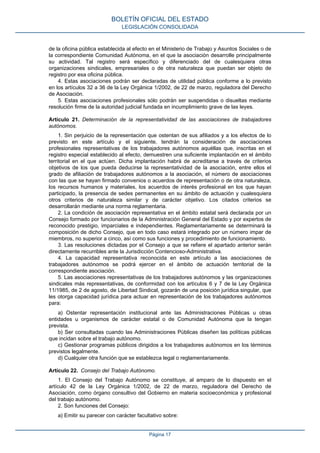 de la oficina pública establecida al efecto en el Ministerio de Trabajo y Asuntos Sociales o de la correspondiente Comunidad Autónoma, en el que la asociación desarrolle principalmente su actividad. Tal registro será específico y diferenciado del de cualesquiera otras organizaciones sindicales, empresariales o de otra naturaleza que puedan ser objeto de registro por esa oficina pública. 
4. Estas asociaciones podrán ser declaradas de utilidad pública conforme a lo previsto en los artículos 32 a 36 de la Ley Orgánica 1/2002, de 22 de marzo, reguladora del Derecho de Asociación. 
5. Estas asociaciones profesionales sólo podrán ser suspendidas o disueltas mediante resolución firme de la autoridad judicial fundada en incumplimiento grave de las leyes. 
Artículo 21. Determinación de la representatividad de las asociaciones de trabajadores autónomos. 
1. Sin perjuicio de la representación que ostentan de sus afiliados y a los efectos de lo previsto en este artículo y el siguiente, tendrán la consideración de asociaciones profesionales representativas de los trabajadores autónomos aquéllas que, inscritas en el registro especial establecido al efecto, demuestren una suficiente implantación en el ámbito territorial en el que actúen. Dicha implantación habrá de acreditarse a través de criterios objetivos de los que pueda deducirse la representatividad de la asociación, entre ellos el grado de afiliación de trabajadores autónomos a la asociación, el número de asociaciones con las que se hayan firmado convenios o acuerdos de representación o de otra naturaleza, los recursos humanos y materiales, los acuerdos de interés profesional en los que hayan participado, la presencia de sedes permanentes en su ámbito de actuación y cualesquiera otros criterios de naturaleza similar y de carácter objetivo. Los citados criterios se desarrollarán mediante una norma reglamentaria. 
2. La condición de asociación representativa en el ámbito estatal será declarada por un Consejo formado por funcionarios de la Administración General del Estado y por expertos de reconocido prestigio, imparciales e independientes. Reglamentariamente se determinará la composición de dicho Consejo, que en todo caso estará integrado por un número impar de miembros, no superior a cinco, así como sus funciones y procedimiento de funcionamiento. 
3. Las resoluciones dictadas por el Consejo a que se refiere el apartado anterior serán directamente recurribles ante la Jurisdicción Contencioso-Administrativa. 
4. La capacidad representativa reconocida en este artículo a las asociaciones de trabajadores autónomos se podrá ejercer en el ámbito de actuación territorial de la correspondiente asociación. 
5. Las asociaciones representativas de los trabajadores autónomos y las organizaciones sindicales más representativas, de conformidad con los artículos 6 y 7 de la Ley Orgánica 11/1985, de 2 de agosto, de Libertad Sindical, gozarán de una posición jurídica singular, que les otorga capacidad jurídica para actuar en representación de los trabajadores autónomos para: 
a) Ostentar representación institucional ante las Administraciones Públicas u otras entidades u organismos de carácter estatal o de Comunidad Autónoma que la tengan prevista. 
b) Ser consultadas cuando las Administraciones Públicas diseñen las políticas públicas que incidan sobre el trabajo autónomo. 
c) Gestionar programas públicos dirigidos a los trabajadores autónomos en los términos previstos legalmente. 
d) Cualquier otra función que se establezca legal o reglamentariamente. 
Artículo 22. Consejo del Trabajo Autónomo. 
1. El Consejo del Trabajo Autónomo se constituye, al amparo de lo dispuesto en el artículo 42 de la Ley Orgánica 1/2002, de 22 de marzo, reguladora del Derecho de Asociación, como órgano consultivo del Gobierno en materia socioeconómica y profesional del trabajo autónomo. 
2. Son funciones del Consejo: 
a) Emitir su parecer con carácter facultativo sobre: 
BOLETÍN OFICIAL DEL ESTADO 
LEGISLACIÓN CONSOLIDADA 
Página 17 
 