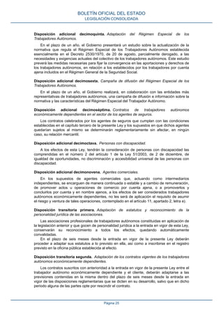 Disposición adicional decimoquinta. Adaptación del Régimen Especial de los Trabajadores Autónomos. 
En el plazo de un año, el Gobierno presentará un estudio sobre la actualización de la normativa que regula el Régimen Especial de los Trabajadores Autónomos establecida esencialmente en el Decreto 2530/1970, de 20 de agosto, parcialmente derogado, a las necesidades y exigencias actuales del colectivo de los trabajadores autónomos. Este estudio preverá las medidas necesarias para fijar la convergencia en las aportaciones y derechos de los trabajadores autónomos, en relación a los establecidos por los trabajadores por cuenta ajena incluidos en el Régimen General de la Seguridad Social. 
Disposición adicional decimosexta. Campaña de difusión del Régimen Especial de los Trabajadores Autónomos. 
En el plazo de un año, el Gobierno realizará, en colaboración con las entidades más representativas de trabajadores autónomos, una campaña de difusión e información sobre la normativa y las características del Régimen Especial del Trabajador Autónomo. 
Disposición adicional decimoséptima. Contratos de trabajadores autónomos económicamente dependientes en el sector de los agentes de seguros. 
Los contratos celebrados por los agentes de seguros que cumplan con las condiciones establecidas en el capítulo tercero de la presente Ley y los supuestos en que dichos agentes quedarían sujetos al mismo se determinarán reglamentariamente sin afectar, en ningún caso, su relación mercantil. 
Disposición adicional decimoctava. Personas con discapacidad. 
A los efectos de esta Ley, tendrán la consideración de personas con discapacidad las comprendidas en el número 2 del artículo 1 de la Ley 51/2003, de 2 de diciembre, de igualdad de oportunidades, no discriminación y accesibilidad universal de las personas con discapacidad. 
Disposición adicional decimonovena. Agentes comerciales. 
En los supuestos de agentes comerciales que, actuando como intermediarios independientes, se encarguen de manera continuada o estable y a cambio de remuneración, de promover actos u operaciones de comercio por cuenta ajena, o a promoverlos y concluirlos por cuenta y en nombre ajenos, a los efectos de ser considerados trabajadores autónomos económicamente dependientes, no les será de aplicación el requisito de asumir el riesgo y ventura de tales operaciones, contemplado en el artículo 11, apartado 2, letra e). 
Disposición transitoria primera. Adaptación de estatutos y reconocimiento de la personalidad jurídica de las asociaciones. 
Las asociaciones profesionales de trabajadores autónomos constituidas en aplicación de la legislación anterior y que gocen de personalidad jurídica a la entrada en vigor de esta Ley, conservarán su reconocimiento a todos los efectos, quedando automáticamente convalidadas. 
En el plazo de seis meses desde la entrada en vigor de la presente Ley deberán proceder a adaptar sus estatutos a lo previsto en ella, así como a inscribirse en el registro previsto en la oficina pública establecida al efecto. 
Disposición transitoria segunda. Adaptación de los contratos vigentes de los trabajadores autónomos económicamente dependientes. 
Los contratos suscritos con anterioridad a la entrada en vigor de la presente Ley entre el trabajador autónomo económicamente dependiente y el cliente, deberán adaptarse a las previsiones contenidas en la misma dentro del plazo de seis meses desde la entrada en vigor de las disposiciones reglamentarias que se dicten en su desarrollo, salvo que en dicho periodo alguna de las partes opte por rescindir el contrato. 
BOLETÍN OFICIAL DEL ESTADO 
LEGISLACIÓN CONSOLIDADA 
Página 25 
 