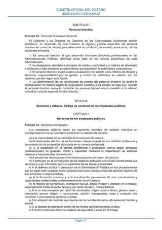 SUBTÍTULO I
Personal directivo
Artículo 13. Personal directivo profesional.
El Gobierno y los Órganos de Gobierno de las Comunidades Autónomas podrán
establecer, en desarrollo de este Estatuto, el régimen jurídico específico del personal
directivo así como los criterios para determinar su condición, de acuerdo, entre otros, con los
siguientes principios:
1. Es personal directivo el que desarrolla funciones directivas profesionales en las
Administraciones Públicas, definidas como tales en las normas específicas de cada
Administración.
2. Su designación atenderá a principios de mérito y capacidad y a criterios de idoneidad,
y se llevará a cabo mediante procedimientos que garanticen la publicidad y concurrencia.
3. El personal directivo estará sujeto a evaluación con arreglo a los criterios de eficacia y
eficiencia, responsabilidad por su gestión y control de resultados en relación con los
objetivos que les hayan sido fijados.
4. La determinación de las condiciones de empleo del personal directivo no tendrá la
consideración de materia objeto de negociación colectiva a los efectos de esta Ley. Cuando
el personal directivo reúna la condición de personal laboral estará sometido a la relación
laboral de carácter especial de alta dirección.
TÍTULO III
Derechos y deberes. Código de conducta de los empleados públicos
CAPÍTULO I
Derechos de los empleados públicos
Artículo 14. Derechos individuales.
Los empleados públicos tienen los siguientes derechos de carácter individual en
correspondencia con la naturaleza jurídica de su relación de servicio:
a) A la inamovilidad en la condición de funcionario de carrera.
b) Al desempeño efectivo de las funciones o tareas propias de su condición profesional y
de acuerdo con la progresión alcanzada en su carrera profesional.
c) A la progresión en la carrera profesional y promoción interna según principios
constitucionales de igualdad, mérito y capacidad mediante la implantación de sistemas
objetivos y transparentes de evaluación.
d) A percibir las retribuciones y las indemnizaciones por razón del servicio.
e) A participar en la consecución de los objetivos atribuidos a la unidad donde preste sus
servicios y a ser informado por sus superiores de las tareas a desarrollar.
f) A la defensa jurídica y protección de la Administración Pública en los procedimientos
que se sigan ante cualquier orden jurisdiccional como consecuencia del ejercicio legítimo de
sus funciones o cargos públicos.
g) A la formación continua y a la actualización permanente de sus conocimientos y
capacidades profesionales, preferentemente en horario laboral.
h) Al respeto de su intimidad, orientación sexual, propia imagen y dignidad en el trabajo,
especialmente frente al acoso sexual y por razón de sexo, moral y laboral.
i) A la no discriminación por razón de nacimiento, origen racial o étnico, género, sexo u
orientación sexual, religión o convicciones, opinión, discapacidad, edad o cualquier otra
condición o circunstancia personal o social.
j) A la adopción de medidas que favorezcan la conciliación de la vida personal, familiar y
laboral.
k) A la libertad de expresión dentro de los límites del ordenamiento jurídico.
l) A recibir protección eficaz en materia de seguridad y salud en el trabajo.
BOLETÍN OFICIAL DEL ESTADO
LEGISLACIÓN CONSOLIDADA
Página 11
 