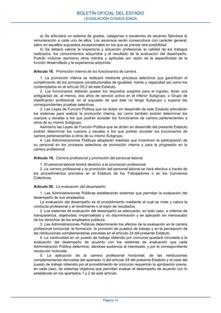a) Se articulará un sistema de grados, categorías o escalones de ascenso fijándose la
remuneración a cada uno de ellos. Los ascensos serán consecutivos con carácter general,
salvo en aquellos supuestos excepcionales en los que se prevea otra posibilidad.
b) Se deberá valorar la trayectoria y actuación profesional, la calidad de los trabajos
realizados, los conocimientos adquiridos y el resultado de la evaluación del desempeño.
Podrán incluirse asimismo otros méritos y aptitudes por razón de la especificidad de la
función desarrollada y la experiencia adquirida.
Artículo 18. Promoción interna de los funcionarios de carrera.
1. La promoción interna se realizará mediante procesos selectivos que garanticen el
cumplimiento de los principios constitucionales de igualdad, mérito y capacidad así como los
contemplados en el artículo 55.2 de este Estatuto.
2. Los funcionarios deberán poseer los requisitos exigidos para el ingreso, tener una
antigüedad de, al menos, dos años de servicio activo en el inferior Subgrupo, o Grupo de
clasificación profesional, en el supuesto de que éste no tenga Subgrupo y superar las
correspondientes pruebas selectivas.
3. Las Leyes de Función Pública que se dicten en desarrollo de este Estatuto articularán
los sistemas para realizar la promoción interna, así como también podrán determinar los
cuerpos y escalas a los que podrán acceder los funcionarios de carrera pertenecientes a
otros de su mismo Subgrupo.
Asimismo las Leyes de Función Pública que se dicten en desarrollo del presente Estatuto
podrán determinar los cuerpos y escalas a los que podrán acceder los funcionarios de
carrera pertenecientes a otros de su mismo Subgrupo.
4. Las Administraciones Públicas adoptarán medidas que incentiven la participación de
su personal en los procesos selectivos de promoción interna y para la progresión en la
carrera profesional.
Artículo 19. Carrera profesional y promoción del personal laboral.
1. El personal laboral tendrá derecho a la promoción profesional.
2. La carrera profesional y la promoción del personal laboral se hará efectiva a través de
los procedimientos previstos en el Estatuto de los Trabajadores o en los Convenios
Colectivos.
Artículo 20. La evaluación del desempeño.
1. Las Administraciones Públicas establecerán sistemas que permitan la evaluación del
desempeño de sus empleados.
La evaluación del desempeño es el procedimiento mediante el cual se mide y valora la
conducta profesional y el rendimiento o el logro de resultados.
2. Los sistemas de evaluación del desempeño se adecuarán, en todo caso, a criterios de
transparencia, objetividad, imparcialidad y no discriminación y se aplicarán sin menoscabo
de los derechos de los empleados públicos.
3. Las Administraciones Públicas determinarán los efectos de la evaluación en la carrera
profesional horizontal, la formación, la provisión de puestos de trabajo y en la percepción de
las retribuciones complementarias previstas en el artículo 24 del presente Estatuto.
4. La continuidad en un puesto de trabajo obtenido por concurso quedará vinculada a la
evaluación del desempeño de acuerdo con los sistemas de evaluación que cada
Administración Pública determine, dándose audiencia al interesado, y por la correspondiente
resolución motivada.
5. La aplicación de la carrera profesional horizontal, de las retribuciones
complementarias derivadas del apartado c) del artículo 24 del presente Estatuto y el cese del
puesto de trabajo obtenido por el procedimiento de concurso requerirán la aprobación previa,
en cada caso, de sistemas objetivos que permitan evaluar el desempeño de acuerdo con lo
establecido en los apartados 1 y 2 de este artículo.
BOLETÍN OFICIAL DEL ESTADO
LEGISLACIÓN CONSOLIDADA
Página 13
 