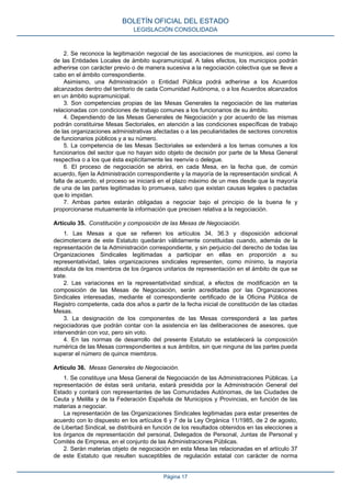 2. Se reconoce la legitimación negocial de las asociaciones de municipios, así como la
de las Entidades Locales de ámbito supramunicipal. A tales efectos, los municipios podrán
adherirse con carácter previo o de manera sucesiva a la negociación colectiva que se lleve a
cabo en el ámbito correspondiente.
Asimismo, una Administración o Entidad Pública podrá adherirse a los Acuerdos
alcanzados dentro del territorio de cada Comunidad Autónoma, o a los Acuerdos alcanzados
en un ámbito supramunicipal.
3. Son competencias propias de las Mesas Generales la negociación de las materias
relacionadas con condiciones de trabajo comunes a los funcionarios de su ámbito.
4. Dependiendo de las Mesas Generales de Negociación y por acuerdo de las mismas
podrán constituirse Mesas Sectoriales, en atención a las condiciones específicas de trabajo
de las organizaciones administrativas afectadas o a las peculiaridades de sectores concretos
de funcionarios públicos y a su número.
5. La competencia de las Mesas Sectoriales se extenderá a los temas comunes a los
funcionarios del sector que no hayan sido objeto de decisión por parte de la Mesa General
respectiva o a los que ésta explícitamente les reenvíe o delegue.
6. El proceso de negociación se abrirá, en cada Mesa, en la fecha que, de común
acuerdo, fijen la Administración correspondiente y la mayoría de la representación sindical. A
falta de acuerdo, el proceso se iniciará en el plazo máximo de un mes desde que la mayoría
de una de las partes legitimadas lo promueva, salvo que existan causas legales o pactadas
que lo impidan.
7. Ambas partes estarán obligadas a negociar bajo el principio de la buena fe y
proporcionarse mutuamente la información que precisen relativa a la negociación.
Artículo 35. Constitución y composición de las Mesas de Negociación.
1. Las Mesas a que se refieren los artículos 34, 36.3 y disposición adicional
decimotercera de este Estatuto quedarán válidamente constituidas cuando, además de la
representación de la Administración correspondiente, y sin perjuicio del derecho de todas las
Organizaciones Sindicales legitimadas a participar en ellas en proporción a su
representatividad, tales organizaciones sindicales representen, como mínimo, la mayoría
absoluta de los miembros de los órganos unitarios de representación en el ámbito de que se
trate.
2. Las variaciones en la representatividad sindical, a efectos de modificación en la
composición de las Mesas de Negociación, serán acreditadas por las Organizaciones
Sindicales interesadas, mediante el correspondiente certificado de la Oficina Pública de
Registro competente, cada dos años a partir de la fecha inicial de constitución de las citadas
Mesas.
3. La designación de los componentes de las Mesas corresponderá a las partes
negociadoras que podrán contar con la asistencia en las deliberaciones de asesores, que
intervendrán con voz, pero sin voto.
4. En las normas de desarrollo del presente Estatuto se establecerá la composición
numérica de las Mesas correspondientes a sus ámbitos, sin que ninguna de las partes pueda
superar el número de quince miembros.
Artículo 36. Mesas Generales de Negociación.
1. Se constituye una Mesa General de Negociación de las Administraciones Públicas. La
representación de éstas será unitaria, estará presidida por la Administración General del
Estado y contará con representantes de las Comunidades Autónomas, de las Ciudades de
Ceuta y Melilla y de la Federación Española de Municipios y Provincias, en función de las
materias a negociar.
La representación de las Organizaciones Sindicales legitimadas para estar presentes de
acuerdo con lo dispuesto en los artículos 6 y 7 de la Ley Orgánica 11/1985, de 2 de agosto,
de Libertad Sindical, se distribuirá en función de los resultados obtenidos en las elecciones a
los órganos de representación del personal, Delegados de Personal, Juntas de Personal y
Comités de Empresa, en el conjunto de las Administraciones Públicas.
2. Serán materias objeto de negociación en esta Mesa las relacionadas en el artículo 37
de este Estatuto que resulten susceptibles de regulación estatal con carácter de norma
BOLETÍN OFICIAL DEL ESTADO
LEGISLACIÓN CONSOLIDADA
Página 17
 
