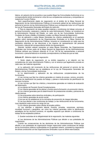 básica, sin perjuicio de los acuerdos a que puedan llegar las Comunidades Autónomas en su
correspondiente ámbito territorial en virtud de sus competencias exclusivas y compartidas en
materia de Función Pública.
Será específicamente objeto de negociación en el ámbito de la Mesa General de
Negociación de las Administraciones Públicas el incremento global de las retribuciones del
personal al servicio de las Administraciones Públicas que corresponda incluir en el Proyecto
de Ley de Presupuestos Generales del Estado de cada año.
3. Para la negociación de todas aquellas materias y condiciones de trabajo comunes al
personal funcionario, estatutario y laboral de cada Administración Pública, se constituirá en
la Administración General del Estado, en cada una de las Comunidades Autónomas,
Ciudades de Ceuta y Melilla y Entidades Locales una Mesa General de Negociación.
Son de aplicación a estas Mesas Generales los criterios establecidos en el apartado
anterior sobre representación de las Organizaciones Sindicales en la Mesa General de
Negociación de las Administraciones Públicas, tomando en consideración en cada caso los
resultados obtenidos en las elecciones a los órganos de representación del personal
funcionario y laboral del correspondiente ámbito de representación.
Además, también estarán presentes en estas Mesas Generales, las Organizaciones
Sindicales que formen parte de la Mesa General de Negociación de las Administraciones
Públicas siempre que hubieran obtenido el 10 por 100 de los representantes a personal
funcionario o personal laboral en el ámbito correspondiente a la Mesa de que se trate.
Artículo 37. Materias objeto de negociación.
1. Serán objeto de negociación, en su ámbito respectivo y en relación con las
competencias de cada Administración Pública y con el alcance que legalmente proceda en
cada caso, las materias siguientes:
a) La aplicación del incremento de las retribuciones del personal al servicio de las
Administraciones Públicas que se establezca en la Ley de Presupuestos Generales del
Estado y de las Comunidades Autónomas.
b) La determinación y aplicación de las retribuciones complementarias de los
funcionarios.
c) Las normas que fijen los criterios generales en materia de acceso, carrera, provisión,
sistemas de clasificación de puestos de trabajo, y planes e instrumentos de planificación de
recursos humanos.
d) Las normas que fijen los criterios y mecanismos generales en materia de evaluación
del desempeño.
e) Los planes de Previsión Social Complementaria.
f) Los criterios generales de los planes y fondos para la formación y la promoción interna.
g) Los criterios generales para la determinación de prestaciones sociales y pensiones de
clases pasivas.
h) Las propuestas sobre derechos sindicales y de participación.
i) Los criterios generales de acción social.
j) Las que así se establezcan en la normativa de prevención de riesgos laborales.
k) Las que afecten a las condiciones de trabajo y a las retribuciones de los funcionarios,
cuya regulación exija norma con rango de Ley.
l) Los criterios generales sobre ofertas de empleo público.
m) Las referidas a calendario laboral, horarios, jornadas, vacaciones, permisos,
movilidad funcional y geográfica, así como los criterios generales sobre la planificación
estratégica de los recursos humanos, en aquellos aspectos que afecten a condiciones de
trabajo de los empleados públicos.
2. Quedan excluidas de la obligatoriedad de la negociación, las materias siguientes:
a) Las decisiones de las Administraciones Públicas que afecten a sus potestades de
organización.
Cuando las consecuencias de las decisiones de las Administraciones Públicas que
afecten a sus potestades de organización tengan repercusión sobre condiciones de trabajo
de los funcionarios públicos contempladas en el apartado anterior, procederá la negociación
de dichas condiciones con las Organizaciones Sindicales a que se refiere este Estatuto.
BOLETÍN OFICIAL DEL ESTADO
LEGISLACIÓN CONSOLIDADA
Página 18
 