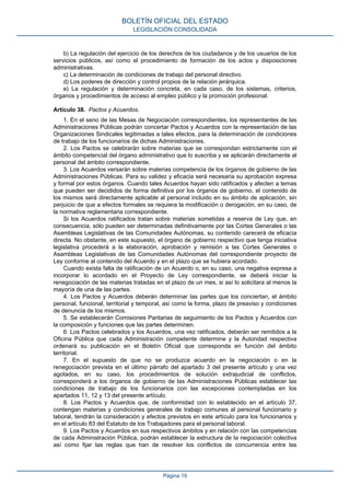 b) La regulación del ejercicio de los derechos de los ciudadanos y de los usuarios de los
servicios públicos, así como el procedimiento de formación de los actos y disposiciones
administrativas.
c) La determinación de condiciones de trabajo del personal directivo.
d) Los poderes de dirección y control propios de la relación jerárquica.
e) La regulación y determinación concreta, en cada caso, de los sistemas, criterios,
órganos y procedimientos de acceso al empleo público y la promoción profesional.
Artículo 38. Pactos y Acuerdos.
1. En el seno de las Mesas de Negociación correspondientes, los representantes de las
Administraciones Públicas podrán concertar Pactos y Acuerdos con la representación de las
Organizaciones Sindicales legitimadas a tales efectos, para la determinación de condiciones
de trabajo de los funcionarios de dichas Administraciones.
2. Los Pactos se celebrarán sobre materias que se correspondan estrictamente con el
ámbito competencial del órgano administrativo que lo suscriba y se aplicarán directamente al
personal del ámbito correspondiente.
3. Los Acuerdos versarán sobre materias competencia de los órganos de gobierno de las
Administraciones Públicas. Para su validez y eficacia será necesaria su aprobación expresa
y formal por estos órganos. Cuando tales Acuerdos hayan sido ratificados y afecten a temas
que pueden ser decididos de forma definitiva por los órganos de gobierno, el contenido de
los mismos será directamente aplicable al personal incluido en su ámbito de aplicación, sin
perjuicio de que a efectos formales se requiera la modificación o derogación, en su caso, de
la normativa reglamentaria correspondiente.
Si los Acuerdos ratificados tratan sobre materias sometidas a reserva de Ley que, en
consecuencia, sólo pueden ser determinadas definitivamente por las Cortes Generales o las
Asambleas Legislativas de las Comunidades Autónomas, su contenido carecerá de eficacia
directa. No obstante, en este supuesto, el órgano de gobierno respectivo que tenga iniciativa
legislativa procederá a la elaboración, aprobación y remisión a las Cortes Generales o
Asambleas Legislativas de las Comunidades Autónomas del correspondiente proyecto de
Ley conforme al contenido del Acuerdo y en el plazo que se hubiera acordado.
Cuando exista falta de ratificación de un Acuerdo o, en su caso, una negativa expresa a
incorporar lo acordado en el Proyecto de Ley correspondiente, se deberá iniciar la
renegociación de las materias tratadas en el plazo de un mes, si así lo solicitara al menos la
mayoría de una de las partes.
4. Los Pactos y Acuerdos deberán determinar las partes que los conciertan, el ámbito
personal, funcional, territorial y temporal, así como la forma, plazo de preaviso y condiciones
de denuncia de los mismos.
5. Se establecerán Comisiones Paritarias de seguimiento de los Pactos y Acuerdos con
la composición y funciones que las partes determinen.
6. Los Pactos celebrados y los Acuerdos, una vez ratificados, deberán ser remitidos a la
Oficina Pública que cada Administración competente determine y la Autoridad respectiva
ordenará su publicación en el Boletín Oficial que corresponda en función del ámbito
territorial.
7. En el supuesto de que no se produzca acuerdo en la negociación o en la
renegociación prevista en el último párrafo del apartado 3 del presente artículo y una vez
agotados, en su caso, los procedimientos de solución extrajudicial de conflictos,
corresponderá a los órganos de gobierno de las Administraciones Públicas establecer las
condiciones de trabajo de los funcionarios con las excepciones contempladas en los
apartados 11, 12 y 13 del presente artículo.
8. Los Pactos y Acuerdos que, de conformidad con lo establecido en el artículo 37,
contengan materias y condiciones generales de trabajo comunes al personal funcionario y
laboral, tendrán la consideración y efectos previstos en este artículo para los funcionarios y
en el artículo 83 del Estatuto de los Trabajadores para el personal laboral.
9. Los Pactos y Acuerdos en sus respectivos ámbitos y en relación con las competencias
de cada Administración Pública, podrán establecer la estructura de la negociación colectiva
así como fijar las reglas que han de resolver los conflictos de concurrencia entre las
BOLETÍN OFICIAL DEL ESTADO
LEGISLACIÓN CONSOLIDADA
Página 19
 