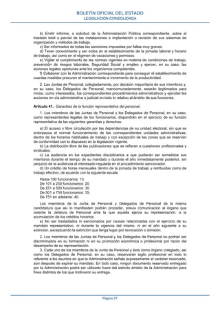 b) Emitir informe, a solicitud de la Administración Pública correspondiente, sobre el
traslado total o parcial de las instalaciones e implantación o revisión de sus sistemas de
organización y métodos de trabajo.
c) Ser informados de todas las sanciones impuestas por faltas muy graves.
d) Tener conocimiento y ser oídos en el establecimiento de la jornada laboral y horario
de trabajo, así como en el régimen de vacaciones y permisos.
e) Vigilar el cumplimiento de las normas vigentes en materia de condiciones de trabajo,
prevención de riesgos laborales, Seguridad Social y empleo y ejercer, en su caso, las
acciones legales oportunas ante los organismos competentes.
f) Colaborar con la Administración correspondiente para conseguir el establecimiento de
cuantas medidas procuren el mantenimiento e incremento de la productividad.
2. Las Juntas de Personal, colegiadamente, por decisión mayoritaria de sus miembros y,
en su caso, los Delegados de Personal, mancomunadamente, estarán legitimados para
iniciar, como interesados, los correspondientes procedimientos administrativos y ejercitar las
acciones en vía administrativa o judicial en todo lo relativo al ámbito de sus funciones.
Artículo 41. Garantías de la función representativa del personal.
1. Los miembros de las Juntas de Personal y los Delegados de Personal, en su caso,
como representantes legales de los funcionarios, dispondrán en el ejercicio de su función
representativa de las siguientes garantías y derechos:
a) El acceso y libre circulación por las dependencias de su unidad electoral, sin que se
entorpezca el normal funcionamiento de las correspondientes unidades administrativas,
dentro de los horarios habituales de trabajo y con excepción de las zonas que se reserven
de conformidad con lo dispuesto en la legislación vigente.
b) La distribución libre de las publicaciones que se refieran a cuestiones profesionales y
sindicales.
c) La audiencia en los expedientes disciplinarios a que pudieran ser sometidos sus
miembros durante el tiempo de su mandato y durante el año inmediatamente posterior, sin
perjuicio de la audiencia al interesado regulada en el procedimiento sancionador.
d) Un crédito de horas mensuales dentro de la jornada de trabajo y retribuidas como de
trabajo efectivo, de acuerdo con la siguiente escala:
Hasta 100 funcionarios: 15.
De 101 a 250 funcionarios: 20.
De 251 a 500 funcionarios: 30.
De 501 a 750 funcionarios: 35.
De 751 en adelante: 40.
Los miembros de la Junta de Personal y Delegados de Personal de la misma
candidatura que así lo manifiesten podrán proceder, previa comunicación al órgano que
ostente la Jefatura de Personal ante la que aquélla ejerza su representación, a la
acumulación de los créditos horarios.
e) No ser trasladados ni sancionados por causas relacionadas con el ejercicio de su
mandato representativo, ni durante la vigencia del mismo, ni en el año siguiente a su
extinción, exceptuando la extinción que tenga lugar por revocación o dimisión.
2. Los miembros de las Juntas de Personal y los Delegados de Personal no podrán ser
discriminados en su formación ni en su promoción económica o profesional por razón del
desempeño de su representación.
3. Cada uno de los miembros de la Junta de Personal y ésta como órgano colegiado, así
como los Delegados de Personal, en su caso, observarán sigilo profesional en todo lo
referente a los asuntos en que la Administración señale expresamente el carácter reservado,
aún después de expirar su mandato. En todo caso, ningún documento reservado entregado
por la Administración podrá ser utilizado fuera del estricto ámbito de la Administración para
fines distintos de los que motivaron su entrega.
BOLETÍN OFICIAL DEL ESTADO
LEGISLACIÓN CONSOLIDADA
Página 21
 