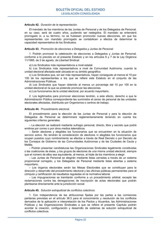 Artículo 42. Duración de la representación.
El mandato de los miembros de las Juntas de Personal y de los Delegados de Personal,
en su caso, será de cuatro años, pudiendo ser reelegidos. El mandato se entenderá
prorrogado si, a su término, no se hubiesen promovido nuevas elecciones, sin que los
representantes con mandato prorrogado se contabilicen a efectos de determinar la
capacidad representativa de los Sindicatos.
Artículo 43. Promoción de elecciones a Delegados y Juntas de Personal.
1. Podrán promover la celebración de elecciones a Delegados y Juntas de Personal,
conforme a lo previsto en el presente Estatuto y en los artículos 6 y 7 de la Ley Orgánica
11/1985, de 2 de agosto, de Libertad Sindical:
a) Los Sindicatos más representativos a nivel estatal.
b) Los Sindicatos más representativos a nivel de Comunidad Autónoma, cuando la
unidad electoral afectada esté ubicada en su ámbito geográfico.
c) Los Sindicatos que, sin ser más representativos, hayan conseguido al menos el 10 por
100 de los representantes a los que se refiere este Estatuto en el conjunto de las
Administraciones Públicas.
d) Los Sindicatos que hayan obtenido al menos un porcentaje del 10 por 100 en la
unidad electoral en la que se pretende promover las elecciones.
e) Los funcionarios de la unidad electoral, por acuerdo mayoritario.
2. Los legitimados para promover elecciones tendrán, a este efecto, derecho a que la
Administración Pública correspondiente les suministre el censo de personal de las unidades
electorales afectadas, distribuido por Organismos o centros de trabajo.
Artículo 44. Procedimiento electoral.
El procedimiento para la elección de las Juntas de Personal y para la elección de
Delegados de Personal se determinará reglamentariamente teniendo en cuenta los
siguientes criterios generales:
– La elección se realizará mediante sufragio personal, directo, libre y secreto que podrá
emitirse por correo o por otros medios telemáticos.
– Serán electores y elegibles los funcionarios que se encuentren en la situación de
servicio activo. No tendrán la consideración de electores ni elegibles los funcionarios que
ocupen puestos cuyo nombramiento se efectúe a través de Real Decreto o por Decreto de
los Consejos de Gobierno de las Comunidades Autónomas y de las Ciudades de Ceuta y
Melilla.
– Podrán presentar candidaturas las Organizaciones Sindicales legalmente constituidas
o las coaliciones de éstas, y los grupos de electores de una misma unidad electoral, siempre
que el número de ellos sea equivalente, al menos, al triple de los miembros a elegir.
– Las Juntas de Personal se elegirán mediante listas cerradas a través de un sistema
proporcional corregido, y los Delegados de Personal mediante listas abiertas y sistema
mayoritario.
– Los órganos electorales serán las Mesas Electorales que se constituyan para la
dirección y desarrollo del procedimiento electoral y las oficinas públicas permanentes para el
cómputo y certificación de resultados reguladas en la normativa laboral.
– Las impugnaciones se tramitarán conforme a un procedimiento arbitral, excepto las
reclamaciones contra las denegaciones de inscripción de actas electorales que podrán
plantearse directamente ante la jurisdicción social.
Artículo 45. Solución extrajudicial de conflictos colectivos.
1. Con independencia de las atribuciones fijadas por las partes a las comisiones
paritarias previstas en el artículo 38.5 para el conocimiento y resolución de los conflictos
derivados de la aplicación e interpretación de los Pactos y Acuerdos, las Administraciones
Públicas y las Organizaciones Sindicales a que se refiere el presente Capítulo podrán
acordar la creación, configuración y desarrollo de sistemas de solución extrajudicial de
conflictos colectivos.
BOLETÍN OFICIAL DEL ESTADO
LEGISLACIÓN CONSOLIDADA
Página 22
 