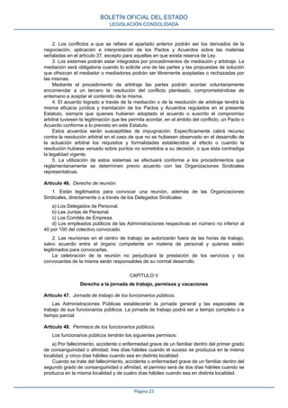 2. Los conflictos a que se refiere el apartado anterior podrán ser los derivados de la
negociación, aplicación e interpretación de los Pactos y Acuerdos sobre las materias
señaladas en el artículo 37, excepto para aquellas en que exista reserva de Ley.
3. Los sistemas podrán estar integrados por procedimientos de mediación y arbitraje. La
mediación será obligatoria cuando lo solicite una de las partes y las propuestas de solución
que ofrezcan el mediador o mediadores podrán ser libremente aceptadas o rechazadas por
las mismas.
Mediante el procedimiento de arbitraje las partes podrán acordar voluntariamente
encomendar a un tercero la resolución del conflicto planteado, comprometiéndose de
antemano a aceptar el contenido de la misma.
4. El acuerdo logrado a través de la mediación o de la resolución de arbitraje tendrá la
misma eficacia jurídica y tramitación de los Pactos y Acuerdos regulados en el presente
Estatuto, siempre que quienes hubieran adoptado el acuerdo o suscrito el compromiso
arbitral tuviesen la legitimación que les permita acordar, en el ámbito del conflicto, un Pacto o
Acuerdo conforme a lo previsto en este Estatuto.
Estos acuerdos serán susceptibles de impugnación. Específicamente cabrá recurso
contra la resolución arbitral en el caso de que no se hubiesen observado en el desarrollo de
la actuación arbitral los requisitos y formalidades establecidos al efecto o cuando la
resolución hubiese versado sobre puntos no sometidos a su decisión, o que ésta contradiga
la legalidad vigente.
5. La utilización de estos sistemas se efectuará conforme a los procedimientos que
reglamentariamente se determinen previo acuerdo con las Organizaciones Sindicales
representativas.
Artículo 46. Derecho de reunión.
1. Están legitimados para convocar una reunión, además de las Organizaciones
Sindicales, directamente o a través de los Delegados Sindicales:
a) Los Delegados de Personal.
b) Las Juntas de Personal.
c) Los Comités de Empresa.
d) Los empleados públicos de las Administraciones respectivas en número no inferior al
40 por 100 del colectivo convocado.
2. Las reuniones en el centro de trabajo se autorizarán fuera de las horas de trabajo,
salvo acuerdo entre el órgano competente en materia de personal y quienes estén
legitimados para convocarlas.
La celebración de la reunión no perjudicará la prestación de los servicios y los
convocantes de la misma serán responsables de su normal desarrollo.
CAPÍTULO V
Derecho a la jornada de trabajo, permisos y vacaciones
Artículo 47. Jornada de trabajo de los funcionarios públicos.
Las Administraciones Públicas establecerán la jornada general y las especiales de
trabajo de sus funcionarios públicos. La jornada de trabajo podrá ser a tiempo completo o a
tiempo parcial.
Artículo 48. Permisos de los funcionarios públicos.
Los funcionarios públicos tendrán los siguientes permisos:
a) Por fallecimiento, accidente o enfermedad grave de un familiar dentro del primer grado
de consanguinidad o afinidad, tres días hábiles cuando el suceso se produzca en la misma
localidad, y cinco días hábiles cuando sea en distinta localidad.
Cuando se trate del fallecimiento, accidente o enfermedad grave de un familiar dentro del
segundo grado de consanguinidad o afinidad, el permiso será de dos días hábiles cuando se
produzca en la misma localidad y de cuatro días hábiles cuando sea en distinta localidad.
BOLETÍN OFICIAL DEL ESTADO
LEGISLACIÓN CONSOLIDADA
Página 23
 