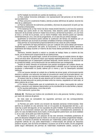 b) Por traslado de domicilio sin cambio de residencia, un día.
c) Para realizar funciones sindicales o de representación del personal, en los términos
que se determine.
d) Para concurrir a exámenes finales y demás pruebas definitivas de aptitud, durante los
días de su celebración.
e) Para la realización de exámenes prenatales y técnicas de preparación al parto por las
funcionarias embarazadas.
f) Por lactancia de un hijo menor de doce meses tendrá derecho a una hora de ausencia
del trabajo que podrá dividir en dos fracciones. Este derecho podrá sustituirse por una
reducción de la jornada normal en media hora al inicio y al final de la jornada o, en una hora
al inicio o al final de la jornada, con la misma finalidad. Este derecho podrá ser ejercido
indistintamente por uno u otro de los progenitores, en el caso de que ambos trabajen.
Igualmente la funcionaria podrá solicitar la sustitución del tiempo de lactancia por un
permiso retribuido que acumule en jornadas completas el tiempo correspondiente.
Este permiso se incrementará proporcionalmente en los casos de parto múltiple.
g) Por nacimiento de hijos prematuros o que por cualquier otra causa deban permanecer
hospitalizados a continuación del parto, la funcionaria o el funcionario tendrá derecho a
ausentarse del trabajo durante un máximo de dos horas diarias percibiendo las retribuciones
íntegras.
Asimismo, tendrán derecho a reducir su jornada de trabajo hasta un máximo de dos
horas, con la disminución proporcional de sus retribuciones.
h) Por razones de guarda legal, cuando el funcionario tenga el cuidado directo de algún
menor de doce años, de persona mayor que requiera especial dedicación, o de una persona
con discapacidad que no desempeñe actividad retribuida, tendrá derecho a la reducción de
su jornada de trabajo, con la disminución de sus retribuciones que corresponda.
Tendrá el mismo derecho el funcionario que precise encargarse del cuidado directo de
un familiar, hasta el segundo grado de consanguinidad o afinidad, que por razones de edad,
accidente o enfermedad no pueda valerse por sí mismo y que no desempeñe actividad
retribuida.
i) Por ser preciso atender el cuidado de un familiar de primer grado, el funcionario tendrá
derecho a solicitar una reducción de hasta el cincuenta por ciento de la jornada laboral, con
carácter retribuido, por razones de enfermedad muy grave y por el plazo máximo de un mes.
Si hubiera más de un titular de este derecho por el mismo hecho causante, el tiempo de
disfrute de esta reducción se podrá prorratear entre los mismos, respetando en todo caso, el
plazo máximo de un mes.
j) Por tiempo indispensable para el cumplimiento de un deber inexcusable de carácter
público o personal y por deberes relacionados con la conciliación de la vida familiar y laboral.
k) Por asuntos particulares, cinco días al año.
l) Por matrimonio, quince días.
Artículo 49. Permisos por motivos de conciliación de la vida personal, familiar y laboral y
por razón de violencia de género.
En todo caso se concederán los siguientes permisos con las correspondientes
condiciones mínimas:
a) Permiso por parto: tendrá una duración de dieciséis semanas ininterrumpidas. Este
permiso se ampliará en dos semanas más en el supuesto de discapacidad del hijo y, por
cada hijo a partir del segundo, en los supuestos de parto múltiple. El permiso se distribuirá a
opción de la funcionaria siempre que seis semanas sean inmediatamente posteriores al
parto. En caso de fallecimiento de la madre, el otro progenitor podrá hacer uso de la totalidad
o, en su caso, de la parte que reste de permiso.
No obstante lo anterior, y sin perjuicio de las seis semanas inmediatas posteriores al
parto de descanso obligatorio para la madre, en el caso de que ambos progenitores trabajen,
la madre, al iniciarse el periodo de descanso por maternidad, podrá optar por que el otro
progenitor disfrute de una parte determinada e ininterrumpida del periodo de descanso
posterior al parto, bien de forma simultánea o sucesiva con el de la madre. El otro progenitor
podrá seguir disfrutando del permiso de maternidad inicialmente cedido, aunque en el
BOLETÍN OFICIAL DEL ESTADO
LEGISLACIÓN CONSOLIDADA
Página 24
 