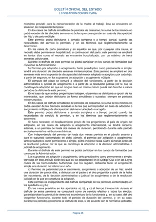 momento previsto para la reincorporación de la madre al trabajo ésta se encuentre en
situación de incapacidad temporal.
En los casos de disfrute simultáneo de periodos de descanso, la suma de los mismos no
podrá exceder de las dieciséis semanas o de las que correspondan en caso de discapacidad
del hijo o de parto múltiple.
Este permiso podrá disfrutarse a jornada completa o a tiempo parcial, cuando las
necesidades del servicio lo permitan, y en los términos que reglamentariamente se
determinen.
En los casos de parto prematuro y en aquéllos en que, por cualquier otra causa, el
neonato deba permanecer hospitalizado a continuación del parto, este permiso se ampliará
en tantos días como el neonato se encuentre hospitalizado, con un máximo de trece
semanas adicionales.
Durante el disfrute de este permiso se podrá participar en los cursos de formación que
convoque la Administración.
b) Permiso por adopción o acogimiento, tanto preadoptivo como permanente o simple:
tendrá una duración de dieciséis semanas ininterrumpidas. Este permiso se ampliará en dos
semanas más en el supuesto de discapacidad del menor adoptado o acogido y por cada hijo,
a partir del segundo, en los supuestos de adopción o acogimiento múltiple.
El cómputo del plazo se contará a elección del funcionario, a partir de la decisión
administrativa o judicial de acogimiento o a partir de la resolución judicial por la que se
constituya la adopción sin que en ningún caso un mismo menor pueda dar derecho a varios
periodos de disfrute de este permiso.
En el caso de que ambos progenitores trabajen, el permiso se distribuirá a opción de los
interesados, que podrán disfrutarlo de forma simultánea o sucesiva, siempre en periodos
ininterrumpidos.
En los casos de disfrute simultáneo de periodos de descanso, la suma de los mismos no
podrá exceder de las dieciséis semanas o de las que correspondan en caso de adopción o
acogimiento múltiple y de discapacidad del menor adoptado o acogido.
Este permiso podrá disfrutarse a jornada completa o a tiempo parcial, cuando las
necesidades de servicio lo permitan, y en los términos que reglamentariamente se
determine.
Si fuera necesario el desplazamiento previo de los progenitores al país de origen del
adoptado, en los casos de adopción o acogimiento internacional, se tendrá derecho,
además, a un permiso de hasta dos meses de duración, percibiendo durante este periodo
exclusivamente las retribuciones básicas.
Con independencia del permiso de hasta dos meses previsto en el párrafo anterior y
para el supuesto contemplado en dicho párrafo, el permiso por adopción o acogimiento,
tanto preadoptivo como permanente o simple, podrá iniciarse hasta cuatro semanas antes de
la resolución judicial por la que se constituya la adopción o la decisión administrativa o
judicial de acogimiento.
Durante el disfrute de este permiso se podrá participar en los cursos de formación que
convoque la Administración.
Los supuestos de adopción o acogimiento, tanto preadoptivo como permanente o simple,
previstos en este artículo serán los que así se establezcan en el Código Civil o en las Leyes
civiles de las Comunidades Autónomas que los regulen, debiendo tener el acogimiento
simple una duración no inferior a un año.
c) Permiso de paternidad por el nacimiento, acogimiento o adopción de un hijo: tendrá
una duración de quince días, a disfrutar por el padre o el otro progenitor a partir de la fecha
del nacimiento, de la decisión administrativa o judicial de acogimiento o de la resolución
judicial por la que se constituya la adopción.
Este permiso es independiente del disfrute compartido de los permisos contemplados en
los apartados a) y b).
En los casos previstos en los apartados a), b), y c) el tiempo transcurrido durante el
disfrute de estos permisos se computará como de servicio efectivo a todos los efectos,
garantizándose la plenitud de derechos económicos de la funcionaria y, en su caso, del otro
progenitor funcionario, durante todo el periodo de duración del permiso, y, en su caso,
durante los periodos posteriores al disfrute de este, si de acuerdo con la normativa aplicable,
BOLETÍN OFICIAL DEL ESTADO
LEGISLACIÓN CONSOLIDADA
Página 25
 