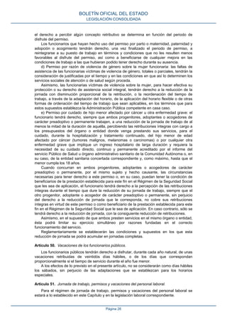 el derecho a percibir algún concepto retributivo se determina en función del periodo de
disfrute del permiso.
Los funcionarios que hayan hecho uso del permiso por parto o maternidad, paternidad y
adopción o acogimiento tendrán derecho, una vez finalizado el periodo de permiso, a
reintegrarse a su puesto de trabajo en términos y condiciones que no les resulten menos
favorables al disfrute del permiso, así como a beneficiarse de cualquier mejora en las
condiciones de trabajo a las que hubieran podido tener derecho durante su ausencia.
d) Permiso por razón de violencia de género sobre la mujer funcionaria: las faltas de
asistencia de las funcionarias víctimas de violencia de género, totales o parciales, tendrán la
consideración de justificadas por el tiempo y en las condiciones en que así lo determinen los
servicios sociales de atención o de salud según proceda.
Asimismo, las funcionarias víctimas de violencia sobre la mujer, para hacer efectiva su
protección o su derecho de asistencia social integral, tendrán derecho a la reducción de la
jornada con disminución proporcional de la retribución, o la reordenación del tiempo de
trabajo, a través de la adaptación del horario, de la aplicación del horario flexible o de otras
formas de ordenación del tiempo de trabajo que sean aplicables, en los términos que para
estos supuestos establezca la Administración Pública competente en casa caso.
e) Permiso por cuidado de hijo menor afectado por cáncer u otra enfermedad grave: el
funcionario tendrá derecho, siempre que ambos progenitores, adoptantes o acogedores de
carácter preadoptivo o permanente trabajen, a una reducción de la jornada de trabajo de al
menos la mitad de la duración de aquélla, percibiendo las retribuciones íntegras con cargo a
los presupuestos del órgano o entidad donde venga prestando sus servicios, para el
cuidado, durante la hospitalización y tratamiento continuado, del hijo menor de edad
afectado por cáncer (tumores malignos, melanomas o carcinomas) o por cualquier otra
enfermedad grave que implique un ingreso hospitalario de larga duración y requiera la
necesidad de su cuidado directo, continuo y permanente acreditado por el informe del
servicio Público de Salud u órgano administrativo sanitario de la Comunidad Autónoma o, en
su caso, de la entidad sanitaria concertada correspondiente y, como máximo, hasta que el
menor cumpla los 18 años.
Cuando concurran en ambos progenitores, adoptantes o acogedores de carácter
preadoptivo o permanente, por el mismo sujeto y hecho causante, las circunstancias
necesarias para tener derecho a este permiso o, en su caso, puedan tener la condición de
beneficiarios de la prestación establecida para este fin en el Régimen de la Seguridad Social
que les sea de aplicación, el funcionario tendrá derecho a la percepción de las retribuciones
íntegras durante el tiempo que dure la reducción de su jornada de trabajo, siempre que el
otro progenitor, adoptante o acogedor de carácter preadoptivo o permanente, sin perjuicio
del derecho a la reducción de jornada que le corresponda, no cobre sus retribuciones
íntegras en virtud de este permiso o como beneficiario de la prestación establecida para este
fin en el Régimen de la Seguridad Social que le sea de aplicación. En caso contrario, sólo se
tendrá derecho a la reducción de jornada, con la consiguiente reducción de retribuciones.
Asimismo, en el supuesto de que ambos presten servicios en el mismo órgano o entidad,
ésta podrá limitar su ejercicio simultáneo por razones fundadas en el correcto
funcionamiento del servicio.
Reglamentariamente se establecerán las condiciones y supuestos en los que esta
reducción de jornada se podrá acumular en jornadas completas.
Artículo 50. Vacaciones de los funcionarios públicos.
Los funcionarios públicos tendrán derecho a disfrutar, durante cada año natural, de unas
vacaciones retribuidas de veintidós días hábiles, o de los días que correspondan
proporcionalmente si el tiempo de servicio durante el año fue menor.
A los efectos de lo previsto en el presente artículo, no se considerarán como días hábiles
los sábados, sin perjuicio de las adaptaciones que se establezcan para los horarios
especiales.
Artículo 51. Jornada de trabajo, permisos y vacaciones del personal laboral.
Para el régimen de jornada de trabajo, permisos y vacaciones del personal laboral se
estará a lo establecido en este Capítulo y en la legislación laboral correspondiente.
BOLETÍN OFICIAL DEL ESTADO
LEGISLACIÓN CONSOLIDADA
Página 26
 