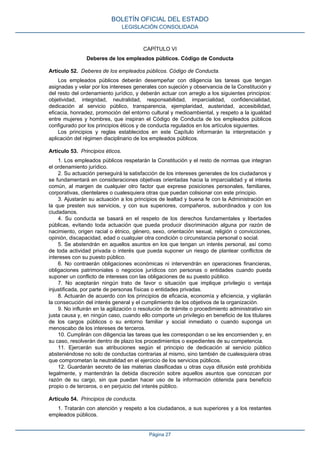 CAPÍTULO VI
Deberes de los empleados públicos. Código de Conducta
Artículo 52. Deberes de los empleados públicos. Código de Conducta.
Los empleados públicos deberán desempeñar con diligencia las tareas que tengan
asignadas y velar por los intereses generales con sujeción y observancia de la Constitución y
del resto del ordenamiento jurídico, y deberán actuar con arreglo a los siguientes principios:
objetividad, integridad, neutralidad, responsabilidad, imparcialidad, confidencialidad,
dedicación al servicio público, transparencia, ejemplaridad, austeridad, accesibilidad,
eficacia, honradez, promoción del entorno cultural y medioambiental, y respeto a la igualdad
entre mujeres y hombres, que inspiran el Código de Conducta de los empleados públicos
configurado por los principios éticos y de conducta regulados en los artículos siguientes.
Los principios y reglas establecidos en este Capítulo informarán la interpretación y
aplicación del régimen disciplinario de los empleados públicos.
Artículo 53. Principios éticos.
1. Los empleados públicos respetarán la Constitución y el resto de normas que integran
el ordenamiento jurídico.
2. Su actuación perseguirá la satisfacción de los intereses generales de los ciudadanos y
se fundamentará en consideraciones objetivas orientadas hacia la imparcialidad y el interés
común, al margen de cualquier otro factor que exprese posiciones personales, familiares,
corporativas, clientelares o cualesquiera otras que puedan colisionar con este principio.
3. Ajustarán su actuación a los principios de lealtad y buena fe con la Administración en
la que presten sus servicios, y con sus superiores, compañeros, subordinados y con los
ciudadanos.
4. Su conducta se basará en el respeto de los derechos fundamentales y libertades
públicas, evitando toda actuación que pueda producir discriminación alguna por razón de
nacimiento, origen racial o étnico, género, sexo, orientación sexual, religión o convicciones,
opinión, discapacidad, edad o cualquier otra condición o circunstancia personal o social.
5. Se abstendrán en aquellos asuntos en los que tengan un interés personal, así como
de toda actividad privada o interés que pueda suponer un riesgo de plantear conflictos de
intereses con su puesto público.
6. No contraerán obligaciones económicas ni intervendrán en operaciones financieras,
obligaciones patrimoniales o negocios jurídicos con personas o entidades cuando pueda
suponer un conflicto de intereses con las obligaciones de su puesto público.
7. No aceptarán ningún trato de favor o situación que implique privilegio o ventaja
injustificada, por parte de personas físicas o entidades privadas.
8. Actuarán de acuerdo con los principios de eficacia, economía y eficiencia, y vigilarán
la consecución del interés general y el cumplimiento de los objetivos de la organización.
9. No influirán en la agilización o resolución de trámite o procedimiento administrativo sin
justa causa y, en ningún caso, cuando ello comporte un privilegio en beneficio de los titulares
de los cargos públicos o su entorno familiar y social inmediato o cuando suponga un
menoscabo de los intereses de terceros.
10. Cumplirán con diligencia las tareas que les correspondan o se les encomienden y, en
su caso, resolverán dentro de plazo los procedimientos o expedientes de su competencia.
11. Ejercerán sus atribuciones según el principio de dedicación al servicio público
absteniéndose no solo de conductas contrarias al mismo, sino también de cualesquiera otras
que comprometan la neutralidad en el ejercicio de los servicios públicos.
12. Guardarán secreto de las materias clasificadas u otras cuya difusión esté prohibida
legalmente, y mantendrán la debida discreción sobre aquellos asuntos que conozcan por
razón de su cargo, sin que puedan hacer uso de la información obtenida para beneficio
propio o de terceros, o en perjuicio del interés público.
Artículo 54. Principios de conducta.
1. Tratarán con atención y respeto a los ciudadanos, a sus superiores y a los restantes
empleados públicos.
BOLETÍN OFICIAL DEL ESTADO
LEGISLACIÓN CONSOLIDADA
Página 27
 