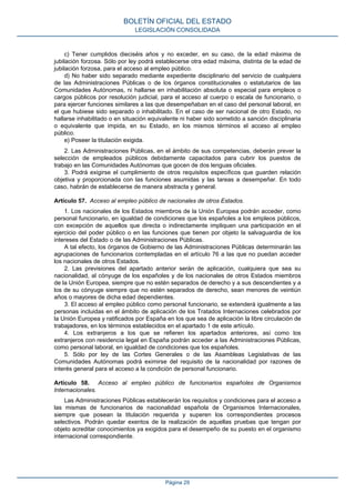 c) Tener cumplidos dieciséis años y no exceder, en su caso, de la edad máxima de
jubilación forzosa. Sólo por ley podrá establecerse otra edad máxima, distinta de la edad de
jubilación forzosa, para el acceso al empleo público.
d) No haber sido separado mediante expediente disciplinario del servicio de cualquiera
de las Administraciones Públicas o de los órganos constitucionales o estatutarios de las
Comunidades Autónomas, ni hallarse en inhabilitación absoluta o especial para empleos o
cargos públicos por resolución judicial, para el acceso al cuerpo o escala de funcionario, o
para ejercer funciones similares a las que desempeñaban en el caso del personal laboral, en
el que hubiese sido separado o inhabilitado. En el caso de ser nacional de otro Estado, no
hallarse inhabilitado o en situación equivalente ni haber sido sometido a sanción disciplinaria
o equivalente que impida, en su Estado, en los mismos términos el acceso al empleo
público.
e) Poseer la titulación exigida.
2. Las Administraciones Públicas, en el ámbito de sus competencias, deberán prever la
selección de empleados públicos debidamente capacitados para cubrir los puestos de
trabajo en las Comunidades Autónomas que gocen de dos lenguas oficiales.
3. Podrá exigirse el cumplimiento de otros requisitos específicos que guarden relación
objetiva y proporcionada con las funciones asumidas y las tareas a desempeñar. En todo
caso, habrán de establecerse de manera abstracta y general.
Artículo 57. Acceso al empleo público de nacionales de otros Estados.
1. Los nacionales de los Estados miembros de la Unión Europea podrán acceder, como
personal funcionario, en igualdad de condiciones que los españoles a los empleos públicos,
con excepción de aquellos que directa o indirectamente impliquen una participación en el
ejercicio del poder público o en las funciones que tienen por objeto la salvaguardia de los
intereses del Estado o de las Administraciones Públicas.
A tal efecto, los órganos de Gobierno de las Administraciones Públicas determinarán las
agrupaciones de funcionarios contempladas en el artículo 76 a las que no puedan acceder
los nacionales de otros Estados.
2. Las previsiones del apartado anterior serán de aplicación, cualquiera que sea su
nacionalidad, al cónyuge de los españoles y de los nacionales de otros Estados miembros
de la Unión Europea, siempre que no estén separados de derecho y a sus descendientes y a
los de su cónyuge siempre que no estén separados de derecho, sean menores de veintiún
años o mayores de dicha edad dependientes.
3. El acceso al empleo público como personal funcionario, se extenderá igualmente a las
personas incluidas en el ámbito de aplicación de los Tratados Internaciones celebrados por
la Unión Europea y ratificados por España en los que sea de aplicación la libre circulación de
trabajadores, en los términos establecidos en el apartado 1 de este artículo.
4. Los extranjeros a los que se refieren los apartados anteriores, así como los
extranjeros con residencia legal en España podrán acceder a las Administraciones Públicas,
como personal laboral, en igualdad de condiciones que los españoles.
5. Sólo por ley de las Cortes Generales o de las Asambleas Legislativas de las
Comunidades Autónomas podrá eximirse del requisito de la nacionalidad por razones de
interés general para el acceso a la condición de personal funcionario.
Artículo 58. Acceso al empleo público de funcionarios españoles de Organismos
Internacionales.
Las Administraciones Públicas establecerán los requisitos y condiciones para el acceso a
las mismas de funcionarios de nacionalidad española de Organismos Internacionales,
siempre que posean la titulación requerida y superen los correspondientes procesos
selectivos. Podrán quedar exentos de la realización de aquellas pruebas que tengan por
objeto acreditar conocimientos ya exigidos para el desempeño de su puesto en el organismo
internacional correspondiente.
BOLETÍN OFICIAL DEL ESTADO
LEGISLACIÓN CONSOLIDADA
Página 29
 
