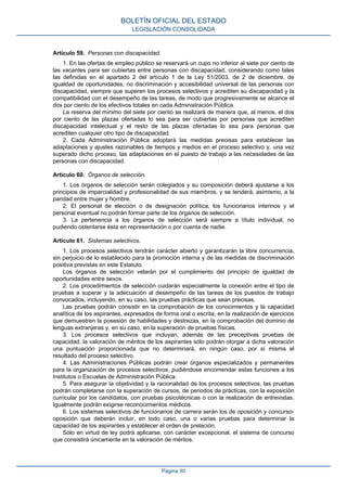 Artículo 59. Personas con discapacidad.
1. En las ofertas de empleo público se reservará un cupo no inferior al siete por ciento de
las vacantes para ser cubiertas entre personas con discapacidad, considerando como tales
las definidas en el apartado 2 del artículo 1 de la Ley 51/2003, de 2 de diciembre, de
igualdad de oportunidades, no discriminación y accesibilidad universal de las personas con
discapacidad, siempre que superen los procesos selectivos y acrediten su discapacidad y la
compatibilidad con el desempeño de las tareas, de modo que progresivamente se alcance el
dos por ciento de los efectivos totales en cada Administración Pública.
La reserva del mínimo del siete por ciento se realizará de manera que, al menos, el dos
por ciento de las plazas ofertadas lo sea para ser cubiertas por personas que acrediten
discapacidad intelectual y el resto de las plazas ofertadas lo sea para personas que
acrediten cualquier otro tipo de discapacidad.
2. Cada Administración Pública adoptará las medidas precisas para establecer las
adaptaciones y ajustes razonables de tiempos y medios en el proceso selectivo y, una vez
superado dicho proceso, las adaptaciones en el puesto de trabajo a las necesidades de las
personas con discapacidad.
Artículo 60. Órganos de selección.
1. Los órganos de selección serán colegiados y su composición deberá ajustarse a los
principios de imparcialidad y profesionalidad de sus miembros, y se tenderá, asimismo, a la
paridad entre mujer y hombre.
2. El personal de elección o de designación política, los funcionarios interinos y el
personal eventual no podrán formar parte de los órganos de selección.
3. La pertenencia a los órganos de selección será siempre a título individual, no
pudiendo ostentarse ésta en representación o por cuenta de nadie.
Artículo 61. Sistemas selectivos.
1. Los procesos selectivos tendrán carácter abierto y garantizarán la libre concurrencia,
sin perjuicio de lo establecido para la promoción interna y de las medidas de discriminación
positiva previstas en este Estatuto.
Los órganos de selección velarán por el cumplimiento del principio de igualdad de
oportunidades entre sexos.
2. Los procedimientos de selección cuidarán especialmente la conexión entre el tipo de
pruebas a superar y la adecuación al desempeño de las tareas de los puestos de trabajo
convocados, incluyendo, en su caso, las pruebas prácticas que sean precisas.
Las pruebas podrán consistir en la comprobación de los conocimientos y la capacidad
analítica de los aspirantes, expresados de forma oral o escrita, en la realización de ejercicios
que demuestren la posesión de habilidades y destrezas, en la comprobación del dominio de
lenguas extranjeras y, en su caso, en la superación de pruebas físicas.
3. Los procesos selectivos que incluyan, además de las preceptivas pruebas de
capacidad, la valoración de méritos de los aspirantes sólo podrán otorgar a dicha valoración
una puntuación proporcionada que no determinará, en ningún caso, por sí misma el
resultado del proceso selectivo.
4. Las Administraciones Públicas podrán crear órganos especializados y permanentes
para la organización de procesos selectivos, pudiéndose encomendar estas funciones a los
Institutos o Escuelas de Administración Pública.
5. Para asegurar la objetividad y la racionalidad de los procesos selectivos, las pruebas
podrán completarse con la superación de cursos, de periodos de prácticas, con la exposición
curricular por los candidatos, con pruebas psicotécnicas o con la realización de entrevistas.
Igualmente podrán exigirse reconocimientos médicos.
6. Los sistemas selectivos de funcionarios de carrera serán los de oposición y concurso-
oposición que deberán incluir, en todo caso, una o varias pruebas para determinar la
capacidad de los aspirantes y establecer el orden de prelación.
Sólo en virtud de ley podrá aplicarse, con carácter excepcional, el sistema de concurso
que consistirá únicamente en la valoración de méritos.
BOLETÍN OFICIAL DEL ESTADO
LEGISLACIÓN CONSOLIDADA
Página 30
 