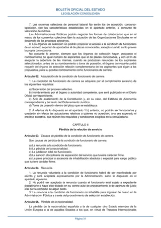 7. Los sistemas selectivos de personal laboral fijo serán los de oposición, concurso-
oposición, con las características establecidas en el apartado anterior, o concurso de
valoración de méritos.
Las Administraciones Públicas podrán negociar las formas de colaboración que en el
marco de los convenios colectivos fijen la actuación de las Organizaciones Sindicales en el
desarrollo de los procesos selectivos.
8. Los órganos de selección no podrán proponer el acceso a la condición de funcionario
de un número superior de aprobados al de plazas convocadas, excepto cuando así lo prevea
la propia convocatoria.
No obstante lo anterior, siempre que los órganos de selección hayan propuesto el
nombramiento de igual número de aspirantes que el de plazas convocadas, y con el fin de
asegurar la cobertura de las mismas, cuando se produzcan renuncias de los aspirantes
seleccionados, antes de su nombramiento o toma de posesión, el órgano convocante podrá
requerir del órgano de selección relación complementaria de los aspirantes que sigan a los
propuestos, para su posible nombramiento como funcionarios de carrera.
Artículo 62. Adquisición de la condición de funcionario de carrera.
1. La condición de funcionario de carrera se adquiere por el cumplimiento sucesivo de
los siguientes requisitos:
a) Superación del proceso selectivo.
b) Nombramiento por el órgano o autoridad competente, que será publicado en el Diario
Oficial correspondiente.
c) Acto de acatamiento de la Constitución y, en su caso, del Estatuto de Autonomía
correspondiente y del resto del Ordenamiento Jurídico.
d) Toma de posesión dentro del plazo que se establezca.
2. A efectos de lo dispuesto en el apartado 1.b) anterior, no podrán ser funcionarios y
quedarán sin efecto las actuaciones relativas a quienes no acrediten, una vez superado el
proceso selectivo, que reúnen los requisitos y condiciones exigidos en la convocatoria.
CAPÍTULO II
Pérdida de la relación de servicio
Artículo 63. Causas de pérdida de la condición de funcionario de carrera.
Son causas de pérdida de la condición de funcionario de carrera:
a) La renuncia a la condición de funcionario.
b) La pérdida de la nacionalidad.
c) La jubilación total del funcionario.
d) La sanción disciplinaria de separación del servicio que tuviere carácter firme.
e) La pena principal o accesoria de inhabilitación absoluta o especial para cargo público
que tuviere carácter firme.
Artículo 64. Renuncia.
1. La renuncia voluntaria a la condición de funcionario habrá de ser manifestada por
escrito y será aceptada expresamente por la Administración, salvo lo dispuesto en el
apartado siguiente.
2. No podrá ser aceptada la renuncia cuando el funcionario esté sujeto a expediente
disciplinario o haya sido dictado en su contra auto de procesamiento o de apertura de juicio
oral por la comisión de algún delito.
3. La renuncia a la condición de funcionario no inhabilita para ingresar de nuevo en la
Administración Pública a través del procedimiento de selección establecido.
Artículo 65. Pérdida de la nacionalidad.
La pérdida de la nacionalidad española o la de cualquier otro Estado miembro de la
Unión Europea o la de aquellos Estados a los que, en virtud de Tratados Internacionales
BOLETÍN OFICIAL DEL ESTADO
LEGISLACIÓN CONSOLIDADA
Página 31
 