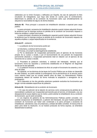celebrados por la Unión Europea y ratificados por España, les sea de aplicación la libre
circulación de trabajadores, que haya sido tenida en cuenta para el nombramiento,
determinará la pérdida de la condición de funcionario salvo que simultáneamente se
adquiera la nacionalidad de alguno de dichos Estados.
Artículo 66. Pena principal o accesoria de inhabilitación absoluta o especial para cargo
público.
La pena principal o accesoria de inhabilitación absoluta cuando hubiere adquirido firmeza
la sentencia que la imponga produce la pérdida de la condición de funcionario respecto a
todos los empleos o cargos que tuviere.
La pena principal o accesoria de inhabilitación especial cuando hubiere adquirido firmeza
la sentencia que la imponga produce la pérdida de la condición de funcionario respecto de
aquellos empleos o cargos especificados en la sentencia.
Artículo 67. Jubilación.
1. La jubilación de los funcionarios podrá ser:
a) Voluntaria, a solicitud del funcionario.
b) Forzosa, al cumplir la edad legalmente establecida.
c) Por la declaración de incapacidad permanente para el ejercicio de las funciones
propias de su cuerpo o escala, o por el reconocimiento de una pensión de incapacidad
permanente absoluta o, incapacidad permanente total en relación con el ejercicio de las
funciones de su cuerpo o escala.
2. Procederá la jubilación voluntaria, a solicitud del interesado, siempre que el
funcionario reúna los requisitos y condiciones establecidos en el Régimen de Seguridad
Social que le sea aplicable.
3. La jubilación forzosa se declarará de oficio al cumplir el funcionario los sesenta y cinco
años de edad.
No obstante, en los términos de las leyes de Función Pública que se dicten en desarrollo
de este Estatuto, se podrá solicitar la prolongación de la permanencia en el servicio activo
como máximo hasta que se cumpla setenta años de edad. La Administración Pública
competente deberá de resolver de forma motivada la aceptación o denegación de la
prolongación.
De lo dispuesto en los dos párrafos anteriores quedarán excluidos los funcionarios que
tengan normas estatales específicas de jubilación.
Artículo 68. Rehabilitación de la condición de funcionario.
1. En caso de extinción de la relación de servicios como consecuencia de pérdida de la
nacionalidad o jubilación por incapacidad permanente para el servicio, el interesado, una vez
desaparecida la causa objetiva que la motivó, podrá solicitar la rehabilitación de su condición
de funcionario, que le será concedida.
2. Los órganos de gobierno de las Administraciones Públicas podrán conceder, con
carácter excepcional, la rehabilitación, a petición del interesado, de quien hubiera perdido la
condición de funcionario por haber sido condenado a la pena principal o accesoria de
inhabilitación, atendiendo a las circunstancias y entidad del delito cometido. Si transcurrido el
plazo para dictar la resolución, no se hubiera producido de forma expresa, se entenderá
desestimada la solicitud.
BOLETÍN OFICIAL DEL ESTADO
LEGISLACIÓN CONSOLIDADA
Página 32
 
