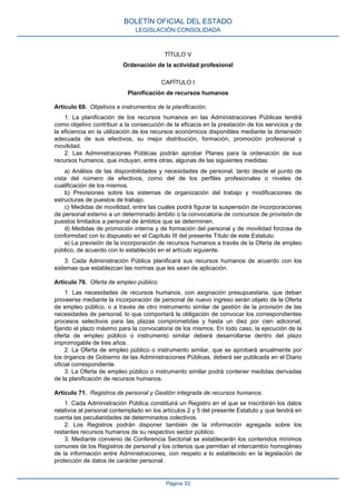TÍTULO V
Ordenación de la actividad profesional
CAPÍTULO I
Planificación de recursos humanos
Artículo 69. Objetivos e instrumentos de la planificación.
1. La planificación de los recursos humanos en las Administraciones Públicas tendrá
como objetivo contribuir a la consecución de la eficacia en la prestación de los servicios y de
la eficiencia en la utilización de los recursos económicos disponibles mediante la dimensión
adecuada de sus efectivos, su mejor distribución, formación, promoción profesional y
movilidad.
2. Las Administraciones Públicas podrán aprobar Planes para la ordenación de sus
recursos humanos, que incluyan, entre otras, algunas de las siguientes medidas:
a) Análisis de las disponibilidades y necesidades de personal, tanto desde el punto de
vista del número de efectivos, como del de los perfiles profesionales o niveles de
cualificación de los mismos.
b) Previsiones sobre los sistemas de organización del trabajo y modificaciones de
estructuras de puestos de trabajo.
c) Medidas de movilidad, entre las cuales podrá figurar la suspensión de incorporaciones
de personal externo a un determinado ámbito o la convocatoria de concursos de provisión de
puestos limitados a personal de ámbitos que se determinen.
d) Medidas de promoción interna y de formación del personal y de movilidad forzosa de
conformidad con lo dispuesto en el Capítulo III del presente Título de este Estatuto.
e) La previsión de la incorporación de recursos humanos a través de la Oferta de empleo
público, de acuerdo con lo establecido en el artículo siguiente.
3. Cada Administración Pública planificará sus recursos humanos de acuerdo con los
sistemas que establezcan las normas que les sean de aplicación.
Artículo 70. Oferta de empleo público.
1. Las necesidades de recursos humanos, con asignación presupuestaria, que deban
proveerse mediante la incorporación de personal de nuevo ingreso serán objeto de la Oferta
de empleo público, o a través de otro instrumento similar de gestión de la provisión de las
necesidades de personal, lo que comportará la obligación de convocar los correspondientes
procesos selectivos para las plazas comprometidas y hasta un diez por cien adicional,
fijando el plazo máximo para la convocatoria de los mismos. En todo caso, la ejecución de la
oferta de empleo público o instrumento similar deberá desarrollarse dentro del plazo
improrrogable de tres años.
2. La Oferta de empleo público o instrumento similar, que se aprobará anualmente por
los órganos de Gobierno de las Administraciones Públicas, deberá ser publicada en el Diario
oficial correspondiente.
3. La Oferta de empleo público o instrumento similar podrá contener medidas derivadas
de la planificación de recursos humanos.
Artículo 71. Registros de personal y Gestión integrada de recursos humanos.
1. Cada Administración Pública constituirá un Registro en el que se inscribirán los datos
relativos al personal contemplado en los artículos 2 y 5 del presente Estatuto y que tendrá en
cuenta las peculiaridades de determinados colectivos.
2. Los Registros podrán disponer también de la información agregada sobre los
restantes recursos humanos de su respectivo sector público.
3. Mediante convenio de Conferencia Sectorial se establecerán los contenidos mínimos
comunes de los Registros de personal y los criterios que permitan el intercambio homogéneo
de la información entre Administraciones, con respeto a lo establecido en la legislación de
protección de datos de carácter personal.
BOLETÍN OFICIAL DEL ESTADO
LEGISLACIÓN CONSOLIDADA
Página 33
 