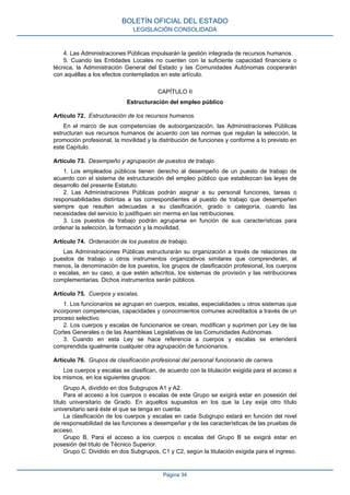 4. Las Administraciones Públicas impulsarán la gestión integrada de recursos humanos.
5. Cuando las Entidades Locales no cuenten con la suficiente capacidad financiera o
técnica, la Administración General del Estado y las Comunidades Autónomas cooperarán
con aquéllas a los efectos contemplados en este artículo.
CAPÍTULO II
Estructuración del empleo público
Artículo 72. Estructuración de los recursos humanos.
En el marco de sus competencias de autoorganización, las Administraciones Públicas
estructuran sus recursos humanos de acuerdo con las normas que regulan la selección, la
promoción profesional, la movilidad y la distribución de funciones y conforme a lo previsto en
este Capítulo.
Artículo 73. Desempeño y agrupación de puestos de trabajo.
1. Los empleados públicos tienen derecho al desempeño de un puesto de trabajo de
acuerdo con el sistema de estructuración del empleo público que establezcan las leyes de
desarrollo del presente Estatuto.
2. Las Administraciones Públicas podrán asignar a su personal funciones, tareas o
responsabilidades distintas a las correspondientes al puesto de trabajo que desempeñen
siempre que resulten adecuadas a su clasificación, grado o categoría, cuando las
necesidades del servicio lo justifiquen sin merma en las retribuciones.
3. Los puestos de trabajo podrán agruparse en función de sus características para
ordenar la selección, la formación y la movilidad.
Artículo 74. Ordenación de los puestos de trabajo.
Las Administraciones Públicas estructurarán su organización a través de relaciones de
puestos de trabajo u otros instrumentos organizativos similares que comprenderán, al
menos, la denominación de los puestos, los grupos de clasificación profesional, los cuerpos
o escalas, en su caso, a que estén adscritos, los sistemas de provisión y las retribuciones
complementarias. Dichos instrumentos serán públicos.
Artículo 75. Cuerpos y escalas.
1. Los funcionarios se agrupan en cuerpos, escalas, especialidades u otros sistemas que
incorporen competencias, capacidades y conocimientos comunes acreditados a través de un
proceso selectivo.
2. Los cuerpos y escalas de funcionarios se crean, modifican y suprimen por Ley de las
Cortes Generales o de las Asambleas Legislativas de las Comunidades Autónomas.
3. Cuando en esta Ley se hace referencia a cuerpos y escalas se entenderá
comprendida igualmente cualquier otra agrupación de funcionarios.
Artículo 76. Grupos de clasificación profesional del personal funcionario de carrera.
Los cuerpos y escalas se clasifican, de acuerdo con la titulación exigida para el acceso a
los mismos, en los siguientes grupos:
Grupo A, dividido en dos Subgrupos A1 y A2.
Para el acceso a los cuerpos o escalas de este Grupo se exigirá estar en posesión del
título universitario de Grado. En aquellos supuestos en los que la Ley exija otro título
universitario será éste el que se tenga en cuenta.
La clasificación de los cuerpos y escalas en cada Subgrupo estará en función del nivel
de responsabilidad de las funciones a desempeñar y de las características de las pruebas de
acceso.
Grupo B. Para el acceso a los cuerpos o escalas del Grupo B se exigirá estar en
posesión del título de Técnico Superior.
Grupo C. Dividido en dos Subgrupos, C1 y C2, según la titulación exigida para el ingreso.
BOLETÍN OFICIAL DEL ESTADO
LEGISLACIÓN CONSOLIDADA
Página 34
 