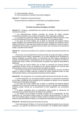 C1: título de bachiller o técnico.
C2: título de graduado en educación secundaria obligatoria.
Artículo 77. Clasificación del personal laboral.
El personal laboral se clasificará de conformidad con la legislación laboral.
CAPÍTULO III
Provisión de puestos de trabajo y movilidad
Artículo 78. Principios y procedimientos de provisión de puestos de trabajo del personal
funcionario de carrera.
1. Las Administraciones Públicas proveerán los puestos de trabajo mediante
procedimientos basados en los principios de igualdad, mérito, capacidad y publicidad.
2. La provisión de puestos de trabajo en cada Administración Pública se llevará a cabo
por los procedimientos de concurso y de libre designación con convocatoria pública.
3. Las Leyes de Función Pública que se dicten en desarrollo del presente Estatuto
podrán establecer otros procedimientos de provisión en los supuestos de movilidad a que se
refiere el artículo 81.2, permutas entre puestos de trabajo, movilidad por motivos de salud o
rehabilitación del funcionario, reingreso al servicio activo, cese o remoción en los puestos de
trabajo y supresión de los mismos.
Artículo 79. Concurso de provisión de los puestos de trabajo del personal funcionario de
carrera.
1. El concurso, como procedimiento normal de provisión de puestos de trabajo, consistirá
en la valoración de los méritos y capacidades y, en su caso, aptitudes de los candidatos por
órganos colegiados de carácter técnico. La composición de estos órganos responderá al
principio de profesionalidad y especialización de sus miembros y se adecuará al criterio de
paridad entre mujer y hombre. Su funcionamiento se ajustará a las reglas de imparcialidad y
objetividad.
2. Las Leyes de Función Pública que se dicten en desarrollo del presente Estatuto
establecerán el plazo mínimo de ocupación de los puestos obtenidos por concurso para
poder participar en otros concursos de provisión de puestos de trabajo.
3. En el caso de supresión o remoción de los puestos obtenidos por concurso se deberá
asignar un puesto de trabajo conforme al sistema de carrera profesional propio de cada
Administración Pública y con las garantías inherentes de dicho sistema.
Artículo 80. Libre designación con convocatoria pública del personal funcionario de carrera.
1. La libre designación con convocatoria pública consiste en la apreciación discrecional
por el órgano competente de la idoneidad de los candidatos en relación con los requisitos
exigidos para el desempeño del puesto.
2. Las Leyes de Función Pública que se dicten en desarrollo del presente Estatuto
establecerán los criterios para determinar los puestos que por su especial responsabilidad y
confianza puedan cubrirse por el procedimiento de libre designación con convocatoria
pública.
3. El órgano competente para el nombramiento podrá recabar la intervención de
especialistas que permitan apreciar la idoneidad de los candidatos.
4. Los titulares de los puestos de trabajo provistos por el procedimiento de libre
designación con convocatoria pública podrán ser cesados discrecionalmente. En caso de
cese, se les deberá asignar un puesto de trabajo conforme al sistema de carrera profesional
propio de cada Administración Pública y con las garantías inherentes de dicho sistema.
Artículo 81. Movilidad del personal funcionario de carrera.
1. Cada Administración Pública, en el marco de la planificación general de sus recursos
humanos, y sin perjuicio del derecho de los funcionarios a la movilidad podrá establecer
BOLETÍN OFICIAL DEL ESTADO
LEGISLACIÓN CONSOLIDADA
Página 35
 