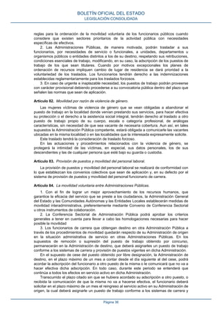reglas para la ordenación de la movilidad voluntaria de los funcionarios públicos cuando
considere que existen sectores prioritarios de la actividad pública con necesidades
específicas de efectivos.
2. Las Administraciones Públicas, de manera motivada, podrán trasladar a sus
funcionarios, por necesidades de servicio o funcionales, a unidades, departamentos u
organismos públicos o entidades distintos a los de su destino, respetando sus retribuciones,
condiciones esenciales de trabajo, modificando, en su caso, la adscripción de los puestos de
trabajo de los que sean titulares. Cuando por motivos excepcionales los planes de
ordenación de recursos impliquen cambio de lugar de residencia se dará prioridad a la
voluntariedad de los traslados. Los funcionarios tendrán derecho a las indemnizaciones
establecidas reglamentariamente para los traslados forzosos.
3. En caso de urgente e inaplazable necesidad, los puestos de trabajo podrán proveerse
con carácter provisional debiendo procederse a su convocatoria pública dentro del plazo que
señalen las normas que sean de aplicación.
Artículo 82. Movilidad por razón de violencia de género.
Las mujeres víctimas de violencia de género que se vean obligadas a abandonar el
puesto de trabajo en la localidad donde venían prestando sus servicios, para hacer efectiva
su protección o el derecho a la asistencia social integral, tendrán derecho al traslado a otro
puesto de trabajo propio de su cuerpo, escala o categoría profesional, de análogas
características, sin necesidad de que sea vacante de necesaria cobertura. Aun así, en tales
supuestos la Administración Pública competente, estará obligada a comunicarle las vacantes
ubicadas en la misma localidad o en las localidades que la interesada expresamente solicite.
Este traslado tendrá la consideración de traslado forzoso.
En las actuaciones y procedimientos relacionados con la violencia de género, se
protegerá la intimidad de las víctimas, en especial, sus datos personales, los de sus
descendientes y las de cualquier persona que esté bajo su guarda o custodia.
Artículo 83. Provisión de puestos y movilidad del personal laboral.
La provisión de puestos y movilidad del personal laboral se realizará de conformidad con
lo que establezcan los convenios colectivos que sean de aplicación y, en su defecto por el
sistema de provisión de puestos y movilidad del personal funcionario de carrera.
Artículo 84. La movilidad voluntaria entre Administraciones Públicas.
1. Con el fin de lograr un mejor aprovechamiento de los recursos humanos, que
garantice la eficacia del servicio que se preste a los ciudadanos, la Administración General
del Estado y las Comunidades Autónomas y las Entidades Locales establecerán medidas de
movilidad interadministrativa, preferentemente mediante Convenio de Conferencia Sectorial
u otros instrumentos de colaboración.
2. La Conferencia Sectorial de Administración Pública podrá aprobar los criterios
generales a tener en cuenta para llevar a cabo las homologaciones necesarias para hacer
posible la movilidad
3. Los funcionarios de carrera que obtengan destino en otra Administración Pública a
través de los procedimientos de movilidad quedarán respecto de su Administración de origen
en la situación administrativa de servicio en otras Administraciones Públicas. En los
supuestos de remoción o supresión del puesto de trabajo obtenido por concurso,
permanecerán en la Administración de destino, que deberá asignarles un puesto de trabajo
conforme a los sistemas de carrera y provisión de puestos vigentes en dicha Administración.
En el supuesto de cese del puesto obtenido por libre designación, la Administración de
destino, en el plazo máximo de un mes a contar desde el día siguiente al del cese, podrá
acordar la adscripción del funcionario a otro puesto de la misma o le comunicará que no va a
hacer efectiva dicha adscripción. En todo caso, durante este periodo se entenderá que
continúa a todos los efectos en servicio activo en dicha Administración.
Transcurrido el plazo citado sin que se hubiera acordado su adscripción a otro puesto, o
recibida la comunicación de que la misma no va a hacerse efectiva, el funcionario deberá
solicitar en el plazo máximo de un mes el reingreso al servicio activo en su Administración de
origen, la cual deberá asignarle un puesto de trabajo conforme a los sistemas de carrera y
BOLETÍN OFICIAL DEL ESTADO
LEGISLACIÓN CONSOLIDADA
Página 36
 