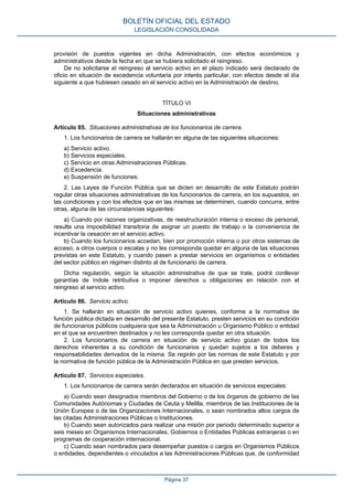 provisión de puestos vigentes en dicha Administración, con efectos económicos y
administrativos desde la fecha en que se hubiera solicitado el reingreso.
De no solicitarse el reingreso al servicio activo en el plazo indicado será declarado de
oficio en situación de excedencia voluntaria por interés particular, con efectos desde el día
siguiente a que hubiesen cesado en el servicio activo en la Administración de destino.
TÍTULO VI
Situaciones administrativas
Artículo 85. Situaciones administrativas de los funcionarios de carrera.
1. Los funcionarios de carrera se hallarán en alguna de las siguientes situaciones:
a) Servicio activo.
b) Servicios especiales.
c) Servicio en otras Administraciones Públicas.
d) Excedencia.
e) Suspensión de funciones.
2. Las Leyes de Función Pública que se dicten en desarrollo de este Estatuto podrán
regular otras situaciones administrativas de los funcionarios de carrera, en los supuestos, en
las condiciones y con los efectos que en las mismas se determinen, cuando concurra, entre
otras, alguna de las circunstancias siguientes:
a) Cuando por razones organizativas, de reestructuración interna o exceso de personal,
resulte una imposibilidad transitoria de asignar un puesto de trabajo o la conveniencia de
incentivar la cesación en el servicio activo.
b) Cuando los funcionarios accedan, bien por promoción interna o por otros sistemas de
acceso, a otros cuerpos o escalas y no les corresponda quedar en alguna de las situaciones
previstas en este Estatuto, y cuando pasen a prestar servicios en organismos o entidades
del sector público en régimen distinto al de funcionario de carrera.
Dicha regulación, según la situación administrativa de que se trate, podrá conllevar
garantías de índole retributiva o imponer derechos u obligaciones en relación con el
reingreso al servicio activo.
Artículo 86. Servicio activo.
1. Se hallarán en situación de servicio activo quienes, conforme a la normativa de
función pública dictada en desarrollo del presente Estatuto, presten servicios en su condición
de funcionarios públicos cualquiera que sea la Administración u Organismo Público o entidad
en el que se encuentren destinados y no les corresponda quedar en otra situación.
2. Los funcionarios de carrera en situación de servicio activo gozan de todos los
derechos inherentes a su condición de funcionarios y quedan sujetos a los deberes y
responsabilidades derivados de la misma. Se regirán por las normas de este Estatuto y por
la normativa de función pública de la Administración Pública en que presten servicios.
Artículo 87. Servicios especiales.
1. Los funcionarios de carrera serán declarados en situación de servicios especiales:
a) Cuando sean designados miembros del Gobierno o de los órganos de gobierno de las
Comunidades Autónomas y Ciudades de Ceuta y Melilla, miembros de las Instituciones de la
Unión Europea o de las Organizaciones Internacionales, o sean nombrados altos cargos de
las citadas Administraciones Públicas o Instituciones.
b) Cuando sean autorizados para realizar una misión por periodo determinado superior a
seis meses en Organismos Internacionales, Gobiernos o Entidades Públicas extranjeras o en
programas de cooperación internacional.
c) Cuando sean nombrados para desempeñar puestos o cargos en Organismos Públicos
o entidades, dependientes o vinculados a las Administraciones Públicas que, de conformidad
BOLETÍN OFICIAL DEL ESTADO
LEGISLACIÓN CONSOLIDADA
Página 37
 