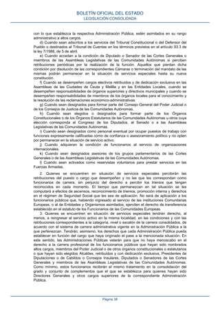 con lo que establezca la respectiva Administración Pública, estén asimilados en su rango
administrativo a altos cargos.
d) Cuando sean adscritos a los servicios del Tribunal Constitucional o del Defensor del
Pueblo o destinados al Tribunal de Cuentas en los términos previstos en el artículo 93.3 de
la ley 7/1988, de 5 de abril.
e) Cuando accedan a la condición de Diputado o Senador de las Cortes Generales o
miembros de las Asambleas Legislativas de las Comunidades Autónomas si perciben
retribuciones periódicas por la realización de la función. Aquellos que pierdan dicha
condición por disolución de las correspondientes Cámaras o terminación del mandato de las
mismas podrán permanecer en la situación de servicios especiales hasta su nueva
constitución.
f) Cuando se desempeñen cargos electivos retribuidos y de dedicación exclusiva en las
Asambleas de las Ciudades de Ceuta y Melilla y en las Entidades Locales, cuando se
desempeñen responsabilidades de órganos superiores y directivos municipales y cuando se
desempeñen responsabilidades de miembros de los órganos locales para el conocimiento y
la resolución de las reclamaciones económico-administrativas.
g) Cuando sean designados para formar parte del Consejo General del Poder Judicial o
de los Consejos de Justicia de las Comunidades Autónomas.
h) Cuando sean elegidos o designados para formar parte de los Órganos
Constitucionales o de los Órganos Estatutarios de las Comunidades Autónomas u otros cuya
elección corresponda al Congreso de los Diputados, al Senado o a las Asambleas
Legislativas de las Comunidades Autónomas.
i) Cuando sean designados como personal eventual por ocupar puestos de trabajo con
funciones expresamente calificadas como de confianza o asesoramiento político y no opten
por permanecer en la situación de servicio activo.
j) Cuando adquieran la condición de funcionarios al servicio de organizaciones
internacionales.
k) Cuando sean designados asesores de los grupos parlamentarios de las Cortes
Generales o de las Asambleas Legislativas de las Comunidades Autónomas.
l) Cuando sean activados como reservistas voluntarios para prestar servicios en las
Fuerzas Armadas.
2. Quienes se encuentren en situación de servicios especiales percibirán las
retribuciones del puesto o cargo que desempeñen y no las que les correspondan como
funcionarios de carrera, sin perjuicio del derecho a percibir los trienios que tengan
reconocidos en cada momento. El tiempo que permanezcan en tal situación se les
computará a efectos de ascensos, reconocimiento de trienios, promoción interna y derechos
en el régimen de Seguridad Social que les sea de aplicación. No será de aplicación a los
funcionarios públicos que, habiendo ingresado al servicio de las instituciones Comunitarias
Europeas, o al de Entidades y Organismos asimilados, ejerciten el derecho de transferencia
establecido en el estatuto de los Funcionarios de las Comunidades Europeas.
3. Quienes se encuentren en situación de servicios especiales tendrán derecho, al
menos, a reingresar al servicio activo en la misma localidad, en las condiciones y con las
retribuciones correspondientes a la categoría, nivel o escalón de la carrera consolidados, de
acuerdo con el sistema de carrera administrativa vigente en la Administración Pública a la
que pertenezcan. Tendrán, asimismo, los derechos que cada Administración Pública pueda
establecer en función del cargo que haya originado el pase a la mencionada situación. En
este sentido, las Administraciones Públicas velarán para que no haya menoscabo en el
derecho a la carrera profesional de los funcionarios públicos que hayan sido nombrados
altos cargos, miembros del Poder Judicial o de otros órganos constitucionales o estatutarios
o que hayan sido elegidos Alcaldes, retribuidos y con dedicación exclusiva, Presidentes de
Diputaciones o de Cabildos o Consejos Insulares, Diputados o Senadores de las Cortes
Generales y miembros de las Asambleas Legislativas de las Comunidades Autónomas.
Como mínimo, estos funcionarios recibirán el mismo tratamiento en la consolidación del
grado y conjunto de complementos que el que se establezca para quienes hayan sido
Directores Generales y otros cargos superiores de la correspondiente Administración
Pública.
BOLETÍN OFICIAL DEL ESTADO
LEGISLACIÓN CONSOLIDADA
Página 38
 