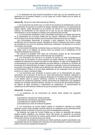 4. La declaración de esta situación procederá en todo caso, en los supuestos que se
determinen en el presente Estatuto y en las Leyes de Función Pública que se dicten en
desarrollo del mismo.
Artículo 88. Servicio en otras Administraciones Públicas.
1. Los funcionarios de carrera que, en virtud de los procesos de transferencias o por los
procedimientos de provisión de puestos de trabajo, obtengan destino en una Administración
Pública distinta, serán declarados en la situación de servicio en otras Administraciones
Públicas. Se mantendrán en esa situación en el caso de que por disposición legal de la
Administración a la que acceden se integren como personal propio de ésta.
2. Los funcionarios transferidos a las Comunidades Autónomas se integran plenamente
en la organización de la Función Pública de las mismas, hallándose en la situación de
servicio activo en la Función Pública de la Comunidad Autónoma en la que se integran.
Las Comunidades Autónomas al proceder a esta integración de los funcionarios
transferidos como funcionarios propios, respetarán el Grupo o Subgrupo del cuerpo o escala
de procedencia, así como los derechos económicos inherentes a la posición en la carrera
que tuviesen reconocido.
Los funcionarios transferidos mantienen todos sus derechos en la Administración Pública
de origen como si se hallaran en servicio activo de acuerdo con lo establecido en los
respectivos Estatutos de Autonomía.
Se reconoce la igualdad entre todos los funcionarios propios de las Comunidades
Autónomas con independencia de su Administración de procedencia.
3. Los funcionarios de carrera en la situación de servicio en otras Administraciones
Públicas que se encuentren en dicha situación por haber obtenido un puesto de trabajo
mediante los sistemas de provisión previstos en este Estatuto, se rigen por la legislación de
la Administración en la que estén destinados de forma efectiva y conservan su condición de
funcionario de la Administración de origen y el derecho a participar en las convocatorias para
la provisión de puestos de trabajo que se efectúen por esta última. El tiempo de servicio en
la Administración Pública en la que estén destinados se les computará como de servicio
activo en su cuerpo o escala de origen.
4. Los funcionarios que reingresen al servicio activo en la Administración de origen,
procedentes de la situación de servicio en otras Administraciones Públicas, obtendrán el
reconocimiento profesional de los progresos alcanzados en el sistema de carrera profesional
y sus efectos sobre la posición retributiva conforme al procedimiento previsto en los
Convenios de Conferencia Sectorial y demás instrumentos de colaboración que establecen
medidas de movilidad interadministrativa, previstos en el artículo 84 del presente Estatuto.
En defecto de tales Convenios o instrumentos de colaboración, el reconocimiento se
realizará por la Administración Pública en la que se produzca el reingreso.
Artículo 89. Excedencia.
1. La excedencia de los funcionarios de carrera podrá adoptar las siguientes
modalidades:
a) Excedencia voluntaria por interés particular.
b) Excedencia voluntaria por agrupación familiar.
c) Excedencia por cuidado de familiares.
d) Excedencia por razón de violencia de género.
2. Los funcionarios de carrera podrán obtener la excedencia voluntaria por interés
particular cuando hayan prestado servicios efectivos en cualquiera de las Administraciones
Públicas durante un periodo mínimo de cinco años inmediatamente anteriores.
No obstante, las Leyes de Función Pública que se dicten en desarrollo del presente
Estatuto podrán establecer una duración menor del periodo de prestación de servicios
exigido para que el funcionario de carrera pueda solicitar la excedencia y se determinarán
los periodos mínimos de permanencia en la misma.
La concesión de excedencia voluntaria por interés particular quedará subordinada a las
necesidades del servicio debidamente motivadas. No podrá declararse cuando al funcionario
público se le instruya expediente disciplinario.
BOLETÍN OFICIAL DEL ESTADO
LEGISLACIÓN CONSOLIDADA
Página 39
 