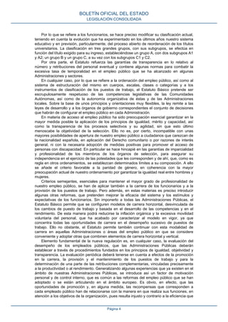 Por lo que se refiere a los funcionarios, se hace preciso modificar su clasificación actual,
teniendo en cuenta la evolución que ha experimentado en los últimos años nuestro sistema
educativo y en previsión, particularmente, del proceso abierto de reordenación de los títulos
universitarios. La clasificación en tres grandes grupos, con sus subgrupos, se efectúa en
función del título exigido para su ingreso, estableciéndose un grupo A, con dos subgrupos A1
y A2; un grupo B y un grupo C, a su vez con los subgrupos C1 y C2.
Por otra parte, el Estatuto refuerza las garantías de transparencia en lo relativo al
número y retribuciones del personal eventual y contiene algunas normas para combatir la
excesiva tasa de temporalidad en el empleo público que se ha alcanzado en algunas
Administraciones y sectores.
En cualquier caso, por lo que se refiere a la ordenación del empleo público, así como al
sistema de estructuración del mismo en cuerpos, escalas, clases o categorías y a los
instrumentos de clasificación de los puestos de trabajo, el Estatuto Básico pretende ser
escrupulosamente respetuoso de las competencias legislativas de las Comunidades
Autónomas, así como de la autonomía organizativa de éstas y de las Administraciones
locales. Sobre la base de unos principios y orientaciones muy flexibles, la ley remite a las
leyes de desarrollo y a los órganos de gobierno correspondientes el conjunto de decisiones
que habrán de configurar el empleo público en cada Administración.
En materia de acceso al empleo público ha sido preocupación esencial garantizar en la
mayor medida posible la aplicación de los principios de igualdad, mérito y capacidad, así
como la transparencia de los procesos selectivos y su agilidad, sin que esto último
menoscabe la objetividad de la selección. Ello no es, por cierto, incompatible con unas
mayores posibilidades de apertura de nuestro empleo público a ciudadanos que carezcan de
la nacionalidad española, en aplicación del Derecho comunitario o por razones de interés
general, ni con la necesaria adopción de medidas positivas para promover el acceso de
personas con discapacidad. En particular se hace hincapié en las garantías de imparcialidad
y profesionalidad de los miembros de los órganos de selección, para asegurar su
independencia en el ejercicio de las potestades que les corresponden y de ahí, que, como es
regla en otros ordenamientos, se establezcan determinados límites a su composición. A ello
se añade el criterio favorable a la paridad de género, en coherencia con la mayor
preocupación actual de nuestro ordenamiento por garantizar la igualdad real entre hombres y
mujeres.
Criterios semejantes, esenciales para mantener el mayor grado de profesionalidad de
nuestro empleo público, se han de aplicar también a la carrera de los funcionarios y a la
provisión de los puestos de trabajo. Pero además, en estas materias es preciso introducir
algunas otras reformas, que pretenden mejorar la eficacia del sistema y los estímulos y
expectativas de los funcionarios. Sin imponerlo a todas las Administraciones Públicas, el
Estatuto Básico permite que se configuren modelos de carrera horizontal, desvinculada de
los cambios de puesto de trabajo y basada en el desarrollo de las competencias y en el
rendimiento. De esta manera podrá reducirse la inflación orgánica y la excesiva movilidad
voluntaria del personal, que ha acabado por caracterizar al modelo en vigor, ya que
concentra todas las oportunidades de carrera en el desempeño sucesivo de puestos de
trabajo. Ello no obstante, el Estatuto permite también continuar con esta modalidad de
carrera en aquellas Administraciones o áreas del empleo público en que se considere
conveniente y adoptar otras que combinen elementos de carrera horizontal y vertical.
Elemento fundamental de la nueva regulación es, en cualquier caso, la evaluación del
desempeño de los empleados públicos, que las Administraciones Públicas deberán
establecer a través de procedimientos fundados en los principios de igualdad, objetividad y
transparencia. La evaluación periódica deberá tenerse en cuenta a efectos de la promoción
en la carrera, la provisión y el mantenimiento de los puestos de trabajo y para la
determinación de una parte de las retribuciones complementarias, vinculadas precisamente
a la productividad o al rendimiento. Generalizando algunas experiencias que ya existen en el
ámbito de nuestras Administraciones Públicas, se introduce así un factor de motivación
personal y de control interno, que es común a las reformas del empleo público que se han
adoptado o se están articulando en el ámbito europeo. Es obvio, en efecto, que las
oportunidades de promoción y, en alguna medida, las recompensas que corresponden a
cada empleado público han de relacionarse con la manera en que realiza sus funciones, en
atención a los objetivos de la organización, pues resulta injusto y contrario a la eficiencia que
BOLETÍN OFICIAL DEL ESTADO
LEGISLACIÓN CONSOLIDADA
Página 4
 