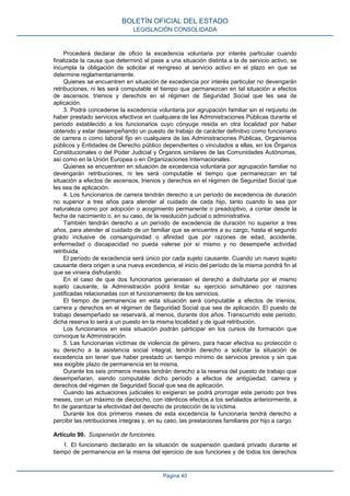 Procederá declarar de oficio la excedencia voluntaria por interés particular cuando
finalizada la causa que determinó el pase a una situación distinta a la de servicio activo, se
incumpla la obligación de solicitar el reingreso al servicio activo en el plazo en que se
determine reglamentariamente.
Quienes se encuentren en situación de excedencia por interés particular no devengarán
retribuciones, ni les será computable el tiempo que permanezcan en tal situación a efectos
de ascensos, trienios y derechos en el régimen de Seguridad Social que les sea de
aplicación.
3. Podrá concederse la excedencia voluntaria por agrupación familiar sin el requisito de
haber prestado servicios efectivos en cualquiera de las Administraciones Públicas durante el
periodo establecido a los funcionarios cuyo cónyuge resida en otra localidad por haber
obtenido y estar desempeñando un puesto de trabajo de carácter definitivo como funcionario
de carrera o como laboral fijo en cualquiera de las Administraciones Públicas, Organismos
públicos y Entidades de Derecho público dependientes o vinculados a ellas, en los Órganos
Constitucionales o del Poder Judicial y Órganos similares de las Comunidades Autónomas,
así como en la Unión Europea o en Organizaciones Internacionales.
Quienes se encuentren en situación de excedencia voluntaria por agrupación familiar no
devengarán retribuciones, ni les será computable el tiempo que permanezcan en tal
situación a efectos de ascensos, trienios y derechos en el régimen de Seguridad Social que
les sea de aplicación.
4. Los funcionarios de carrera tendrán derecho a un período de excedencia de duración
no superior a tres años para atender al cuidado de cada hijo, tanto cuando lo sea por
naturaleza como por adopción o acogimiento permanente o preadoptivo, a contar desde la
fecha de nacimiento o, en su caso, de la resolución judicial o administrativa.
También tendrán derecho a un período de excedencia de duración no superior a tres
años, para atender al cuidado de un familiar que se encuentre a su cargo, hasta el segundo
grado inclusive de consanguinidad o afinidad que por razones de edad, accidente,
enfermedad o discapacidad no pueda valerse por sí mismo y no desempeñe actividad
retribuida.
El período de excedencia será único por cada sujeto causante. Cuando un nuevo sujeto
causante diera origen a una nueva excedencia, el inicio del período de la misma pondrá fin al
que se viniera disfrutando.
En el caso de que dos funcionarios generasen el derecho a disfrutarla por el mismo
sujeto causante, la Administración podrá limitar su ejercicio simultáneo por razones
justificadas relacionadas con el funcionamiento de los servicios.
El tiempo de permanencia en esta situación será computable a efectos de trienios,
carrera y derechos en el régimen de Seguridad Social que sea de aplicación. El puesto de
trabajo desempeñado se reservará, al menos, durante dos años. Transcurrido este periodo,
dicha reserva lo será a un puesto en la misma localidad y de igual retribución.
Los funcionarios en esta situación podrán participar en los cursos de formación que
convoque la Administración.
5. Las funcionarias víctimas de violencia de género, para hacer efectiva su protección o
su derecho a la asistencia social integral, tendrán derecho a solicitar la situación de
excedencia sin tener que haber prestado un tiempo mínimo de servicios previos y sin que
sea exigible plazo de permanencia en la misma.
Durante los seis primeros meses tendrán derecho a la reserva del puesto de trabajo que
desempeñaran, siendo computable dicho período a efectos de antigüedad, carrera y
derechos del régimen de Seguridad Social que sea de aplicación.
Cuando las actuaciones judiciales lo exigieran se podrá prorrogar este periodo por tres
meses, con un máximo de dieciocho, con idénticos efectos a los señalados anteriormente, a
fin de garantizar la efectividad del derecho de protección de la víctima.
Durante los dos primeros meses de esta excedencia la funcionaria tendrá derecho a
percibir las retribuciones íntegras y, en su caso, las prestaciones familiares por hijo a cargo.
Artículo 90. Suspensión de funciones.
1. El funcionario declarado en la situación de suspensión quedará privado durante el
tiempo de permanencia en la misma del ejercicio de sus funciones y de todos los derechos
BOLETÍN OFICIAL DEL ESTADO
LEGISLACIÓN CONSOLIDADA
Página 40
 