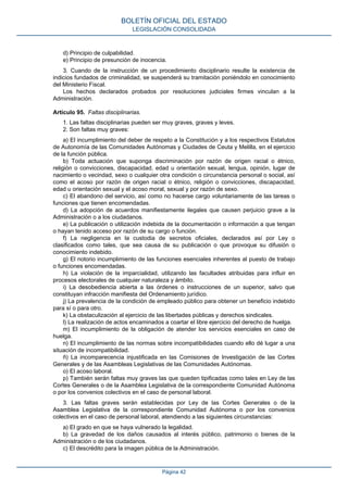 d) Principio de culpabilidad.
e) Principio de presunción de inocencia.
3. Cuando de la instrucción de un procedimiento disciplinario resulte la existencia de
indicios fundados de criminalidad, se suspenderá su tramitación poniéndolo en conocimiento
del Ministerio Fiscal.
Los hechos declarados probados por resoluciones judiciales firmes vinculan a la
Administración.
Artículo 95. Faltas disciplinarias.
1. Las faltas disciplinarias pueden ser muy graves, graves y leves.
2. Son faltas muy graves:
a) El incumplimiento del deber de respeto a la Constitución y a los respectivos Estatutos
de Autonomía de las Comunidades Autónomas y Ciudades de Ceuta y Melilla, en el ejercicio
de la función pública.
b) Toda actuación que suponga discriminación por razón de origen racial o étnico,
religión o convicciones, discapacidad, edad u orientación sexual, lengua, opinión, lugar de
nacimiento o vecindad, sexo o cualquier otra condición o circunstancia personal o social, así
como el acoso por razón de origen racial o étnico, religión o convicciones, discapacidad,
edad u orientación sexual y el acoso moral, sexual y por razón de sexo.
c) El abandono del servicio, así como no hacerse cargo voluntariamente de las tareas o
funciones que tienen encomendadas.
d) La adopción de acuerdos manifiestamente ilegales que causen perjuicio grave a la
Administración o a los ciudadanos.
e) La publicación o utilización indebida de la documentación o información a que tengan
o hayan tenido acceso por razón de su cargo o función.
f) La negligencia en la custodia de secretos oficiales, declarados así por Ley o
clasificados como tales, que sea causa de su publicación o que provoque su difusión o
conocimiento indebido.
g) El notorio incumplimiento de las funciones esenciales inherentes al puesto de trabajo
o funciones encomendadas.
h) La violación de la imparcialidad, utilizando las facultades atribuidas para influir en
procesos electorales de cualquier naturaleza y ámbito.
i) La desobediencia abierta a las órdenes o instrucciones de un superior, salvo que
constituyan infracción manifiesta del Ordenamiento jurídico.
j) La prevalencia de la condición de empleado público para obtener un beneficio indebido
para sí o para otro.
k) La obstaculización al ejercicio de las libertades públicas y derechos sindicales.
l) La realización de actos encaminados a coartar el libre ejercicio del derecho de huelga.
m) El incumplimiento de la obligación de atender los servicios esenciales en caso de
huelga.
n) El incumplimiento de las normas sobre incompatibilidades cuando ello dé lugar a una
situación de incompatibilidad.
ñ) La incomparecencia injustificada en las Comisiones de Investigación de las Cortes
Generales y de las Asambleas Legislativas de las Comunidades Autónomas.
o) El acoso laboral.
p) También serán faltas muy graves las que queden tipificadas como tales en Ley de las
Cortes Generales o de la Asamblea Legislativa de la correspondiente Comunidad Autónoma
o por los convenios colectivos en el caso de personal laboral.
3. Las faltas graves serán establecidas por Ley de las Cortes Generales o de la
Asamblea Legislativa de la correspondiente Comunidad Autónoma o por los convenios
colectivos en el caso de personal laboral, atendiendo a las siguientes circunstancias:
a) El grado en que se haya vulnerado la legalidad.
b) La gravedad de los daños causados al interés público, patrimonio o bienes de la
Administración o de los ciudadanos.
c) El descrédito para la imagen pública de la Administración.
BOLETÍN OFICIAL DEL ESTADO
LEGISLACIÓN CONSOLIDADA
Página 42
 