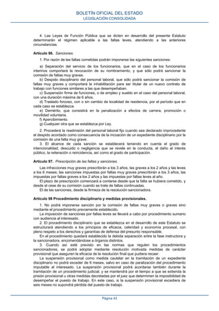 4. Las Leyes de Función Pública que se dicten en desarrollo del presente Estatuto
determinarán el régimen aplicable a las faltas leves, atendiendo a las anteriores
circunstancias.
Artículo 96. Sanciones.
1. Por razón de las faltas cometidas podrán imponerse las siguientes sanciones:
a) Separación del servicio de los funcionarios, que en el caso de los funcionarios
interinos comportará la revocación de su nombramiento, y que sólo podrá sancionar la
comisión de faltas muy graves.
b) Despido disciplinario del personal laboral, que sólo podrá sancionar la comisión de
faltas muy graves y comportará la inhabilitación para ser titular de un nuevo contrato de
trabajo con funciones similares a las que desempeñaban.
c) Suspensión firme de funciones, o de empleo y sueldo en el caso del personal laboral,
con una duración máxima de 6 años.
d) Traslado forzoso, con o sin cambio de localidad de residencia, por el período que en
cada caso se establezca.
e) Demérito, que consistirá en la penalización a efectos de carrera, promoción o
movilidad voluntaria.
f) Apercibimiento.
g) Cualquier otra que se establezca por Ley.
2. Procederá la readmisión del personal laboral fijo cuando sea declarado improcedente
el despido acordado como consecuencia de la incoación de un expediente disciplinario por la
comisión de una falta muy grave.
3. El alcance de cada sanción se establecerá teniendo en cuenta el grado de
intencionalidad, descuido o negligencia que se revele en la conducta, el daño al interés
público, la reiteración o reincidencia, así como el grado de participación.
Artículo 97. Prescripción de las faltas y sanciones.
Las infracciones muy graves prescribirán a los 3 años, las graves a los 2 años y las leves
a los 6 meses; las sanciones impuestas por faltas muy graves prescribirán a los 3 años, las
impuestas por faltas graves a los 2 años y las impuestas por faltas leves al año.
El plazo de prescripción comenzará a contarse desde que la falta se hubiera cometido, y
desde el cese de su comisión cuando se trate de faltas continuadas.
El de las sanciones, desde la firmeza de la resolución sancionadora.
Artículo 98 Procedimiento disciplinario y medidas provisionales.
1. No podrá imponerse sanción por la comisión de faltas muy graves o graves sino
mediante el procedimiento previamente establecido.
La imposición de sanciones por faltas leves se llevará a cabo por procedimiento sumario
con audiencia al interesado.
2. El procedimiento disciplinario que se establezca en el desarrollo de este Estatuto se
estructurará atendiendo a los principios de eficacia, celeridad y economía procesal, con
pleno respeto a los derechos y garantías de defensa del presunto responsable.
En el procedimiento quedará establecido la debida separación entre la fase instructora y
la sancionadora, encomendándose a órganos distintos.
3. Cuando así esté previsto en las normas que regulen los procedimientos
sancionadores, se podrá adoptar mediante resolución motivada medidas de carácter
provisional que aseguren la eficacia de la resolución final que pudiera recaer.
La suspensión provisional como medida cautelar en la tramitación de un expediente
disciplinario no podrá exceder de 6 meses, salvo en caso de paralización del procedimiento
imputable al interesado. La suspensión provisional podrá acordarse también durante la
tramitación de un procedimiento judicial, y se mantendrá por el tiempo a que se extienda la
prisión provisional u otras medidas decretadas por el juez que determinen la imposibilidad de
desempeñar el puesto de trabajo. En este caso, si la suspensión provisional excediera de
seis meses no supondrá pérdida del puesto de trabajo.
BOLETÍN OFICIAL DEL ESTADO
LEGISLACIÓN CONSOLIDADA
Página 43
 